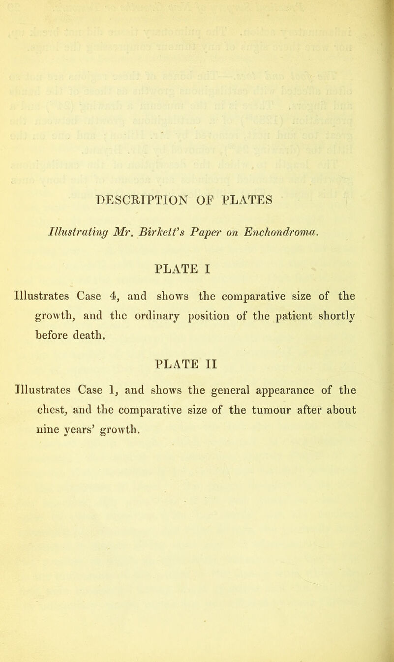 DESCRIPTION OE PLATES Illustrating Mr. Birketfs Paper on Enchondroma. PLATE I Illustrates Case 4, and shows the comparative size of the growth, and the ordinary position of the patient shortly before death. PLATE II Illustrates Case I, and shows the general appearance of the chest, and the comparative size of the tumour after about nine years^ growth.