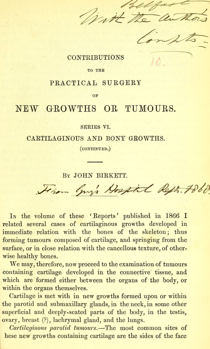 CONTRIBUTIONS TO THE PRACTICAL SURGERY OE NEW GEQWTHS OE TUMOTIES. SERIES VI. CARTILAGINOUS AND BONY GROWTHS. (continued.) By JOHN BIRKETT. In the volume of these f Reports9 published in 1866 I related several cases of cartilaginous growths developed in immediate relation with the bones of the skeleton; thus forming tumours composed of cartilage, and springing from the surface, or in close relation with the cancellous texture, of other* wise healthy bones. We may, therefore, now proceed to the examination of tumours containing cartilage developed in the connective' tissue, and which are formed either between the organs of the body, or within the organs themselves. Cartilage is met with in new growths formed upon or within the parotid and submaxillary glands, in the neck, in some other superficial and deeply-seated parts of the body, in the testis, ovary, breast (?), lachrymal gland, and the lungs. Cartilaginous parotid tumours.—The most common sites of hese new growths containing cartilage are the sides of the face