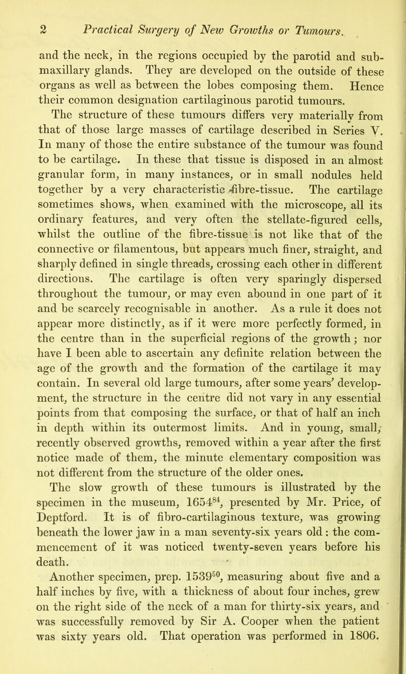 and the neck, in the regions occupied by the parotid and sub- maxillary glands. They are developed on the outside of these organs as well as between the lobes composing them. Hence their common designation cartilaginous parotid tumours. The structure of these tumours differs very materially from that of those large masses of cartilage described in Series V. In many of those the entire substance of the tumour was found to be cartilage. In these that tissue is disposed in an almost granular form, in many instances, or in small nodules held together by a very characteristic /fibre-tissue. The cartilage sometimes shows, when examined with the microscope, all its ordinary features, and very often the stellate-figured cells, whilst the outline of the fibre-tissue is not like that of the connective or filamentous, but appears much finer, straight, and sharply defined in single threads, crossing each other in different directions. The cartilage is often very sparingly dispersed throughout the tumour, or may even abound in one part of it and be scarcely recognisable in another. As a rule it does not appear more distinctly, as if it were more perfectly formed, in the centre than in the superficial regions of the growth; nor have I been able to ascertain any definite relation between the age of the growth and the formation of the cartilage it may contain. In several old large tumours, after some years' develop- ment, the structure in the centre did not vary in any essential points from that composing the surface, or that of half an inch in depth within its outermost limits. And in young, small/ recently observed growths, removed within a year after the first notice made of them, the minute elementary composition was not different from the structure of the older ones. The slow growth of these tumours is illustrated by the specimen in the museum, 165484, presented by Mr. Price, of Deptford. It is of fibro-cartilaginous texture, was growing beneath the lower jaw in a man seventy-six years old: the com- mencement of it was noticed twenty-seven years before his death. Another specimen, prep. 153950, measuring about five and a half inches by five, with a thickness of about four inches, grew on the right side of the neck of a man for thirty-six years, and was successfully removed by Sir A. Cooper when the patient was sixty years old. That operation was performed in 1806.