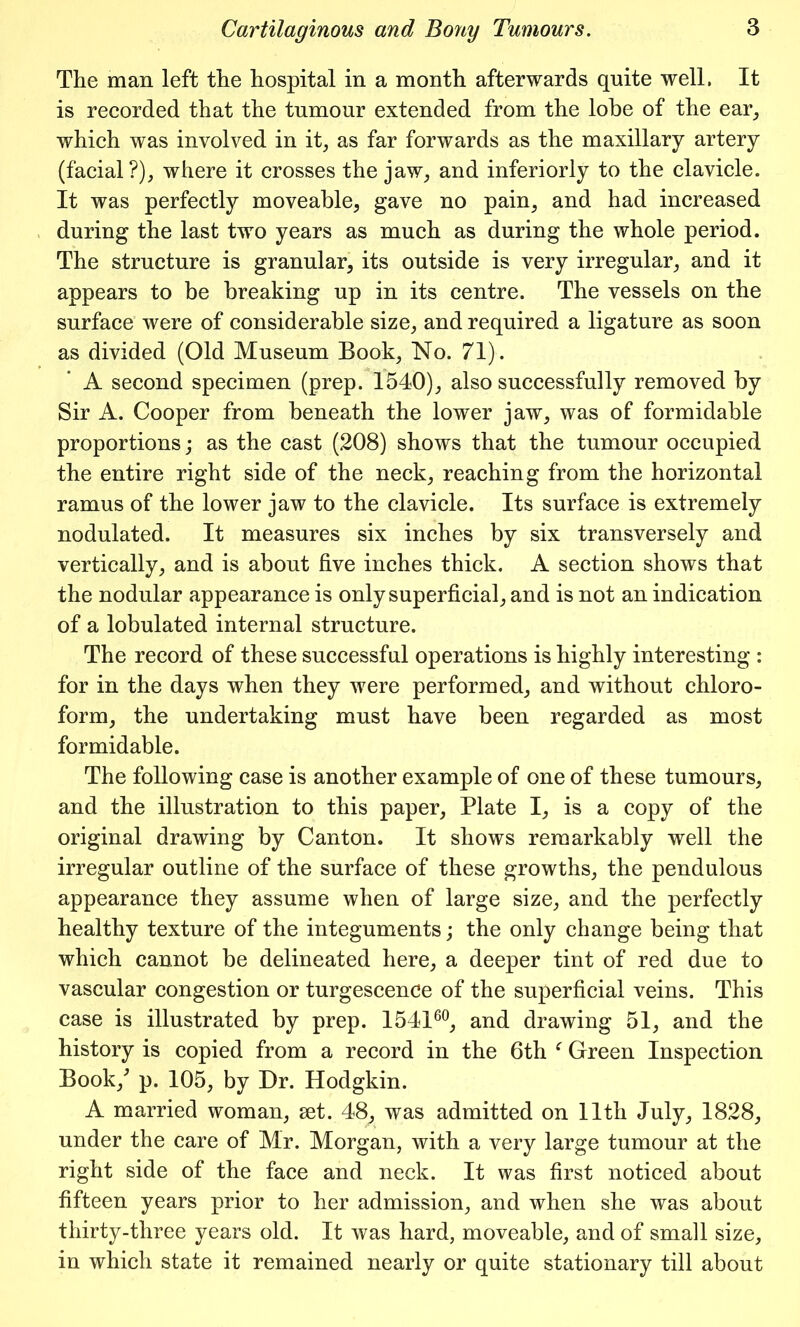 The man left the hospital in a month afterwards quite well, It is recorded that the tumour extended from the lobe of the ear, which was involved in it, as far forwards as the maxillary artery (facial?), where it crosses the jaw, and interiorly to the clavicle. It was perfectly moveable, gave no pain, and had increased during the last two years as much as during the whole period. The structure is granular, its outside is very irregular, and it appears to be breaking up in its centre. The vessels on the surface were of considerable size, and required a ligature as soon as divided (Old Museum Book, No. 71). A second specimen (prep. 1540), also successfully removed by Sir A. Cooper from beneath the lower jaw, was of formidable proportions; as the cast (208) shows that the tumour occupied the entire right side of the neck, reaching from the horizontal ramus of the lower jaw to the clavicle. Its surface is extremely nodulated. It measures six inches by six transversely and vertically, and is about five inches thick. A section shows that the nodular appearance is only superficial, and is not an indication of a lobulated internal structure. The record of these successful operations is highly interesting : for in the days when they were performed, and without chloro- form, the undertaking must have been regarded as most formidable. The following case is another example of one of these tumours, and the illustration to this paper, Plate I, is a copy of the original drawing by Canton. It shows remarkably well the irregular outline of the surface of these growths, the pendulous appearance they assume when of large size, and the perfectly healthy texture of the integuments; the only change being that which cannot be delineated here, a deeper tint of red due to vascular congestion or turgescence of the superficial veins. This case is illustrated by prep. 154160, and drawing 51, and the history is copied from a record in the 6th f Green Inspection Book/ p. 105, by Dr. Hodgkin. A married woman, set. 48, was admitted on 11th July, 1828, under the care of Mr. Morgan, with a very large tumour at the right side of the face and neck. It was first noticed about fifteen years prior to her admission, and when she was about thirty-three years old. It was hard, moveable, and of small size, in which state it remained nearly or quite stationary till about