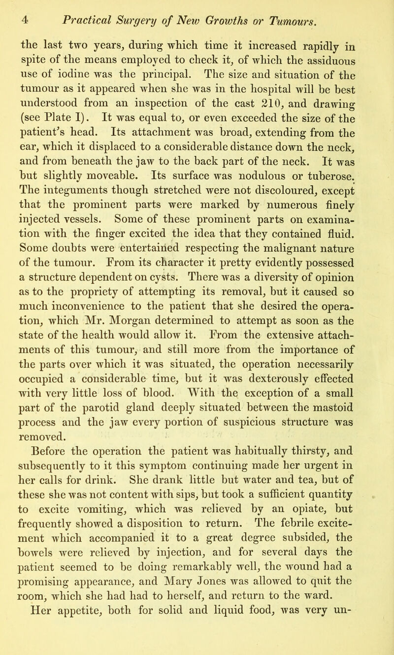 the last two years, during which time it increased rapidly in spite of the means employed to check it, of which the assiduous use of iodine was the principal. The size and situation of the tumour as it appeared when she was in the hospital will be best understood from an inspection of the cast 210, and drawing (see Plate I). It was equal to, or even exceeded the size of the patient's head. Its attachment was broad, extending from the ear, which it displaced to a considerable distance down the neck, and from beneath the jaw to the back part of the neck. It was but slightly moveable. Its surface was nodulous or tuberose. The integuments though stretched were not discoloured, except that the prominent parts were marked by numerous finely injected vessels. Some of these prominent parts on examina- tion with the finger excited the idea that they contained fluid. Some doubts were entertained respecting the malignant nature of the tumour. From its character it pretty evidently possessed a structure dependent on cysts. There was a diversity of opinion as to the propriety of attempting its removal, but it caused so much inconvenience to the patient that she desired the opera- tion, which Mr. Morgan determined to attempt as soon as the state of the health would allow it. From the extensive attach- ments of this tumour, and still more from the importance of the parts over which it was situated, the operation necessarily occupied a considerable time, but it was dexterously effected with very little loss of blood. With the exception of a small part of the parotid gland deeply situated between the mastoid process and the jaw every portion of suspicious structure was removed. Before the operation the patient was habitually thirsty, and subsequently to it this symptom continuing made her urgent in her calls for drink. She drank little but water and tea, but of these she was not content with sips, but took a sufficient quantity to excite vomiting, which was relieved by an opiate, but frequently showed a disposition to return. The febrile excite- ment which accompanied it to a great degree subsided, the bowels were relieved by injection, and for several days the patient seemed to be doing remarkably well, the wound had a promising appearance, and Mary Jones was allowed to quit the room, which she had had to herself, and return to the ward. Her appetite, both for solid and liquid food, was very un-