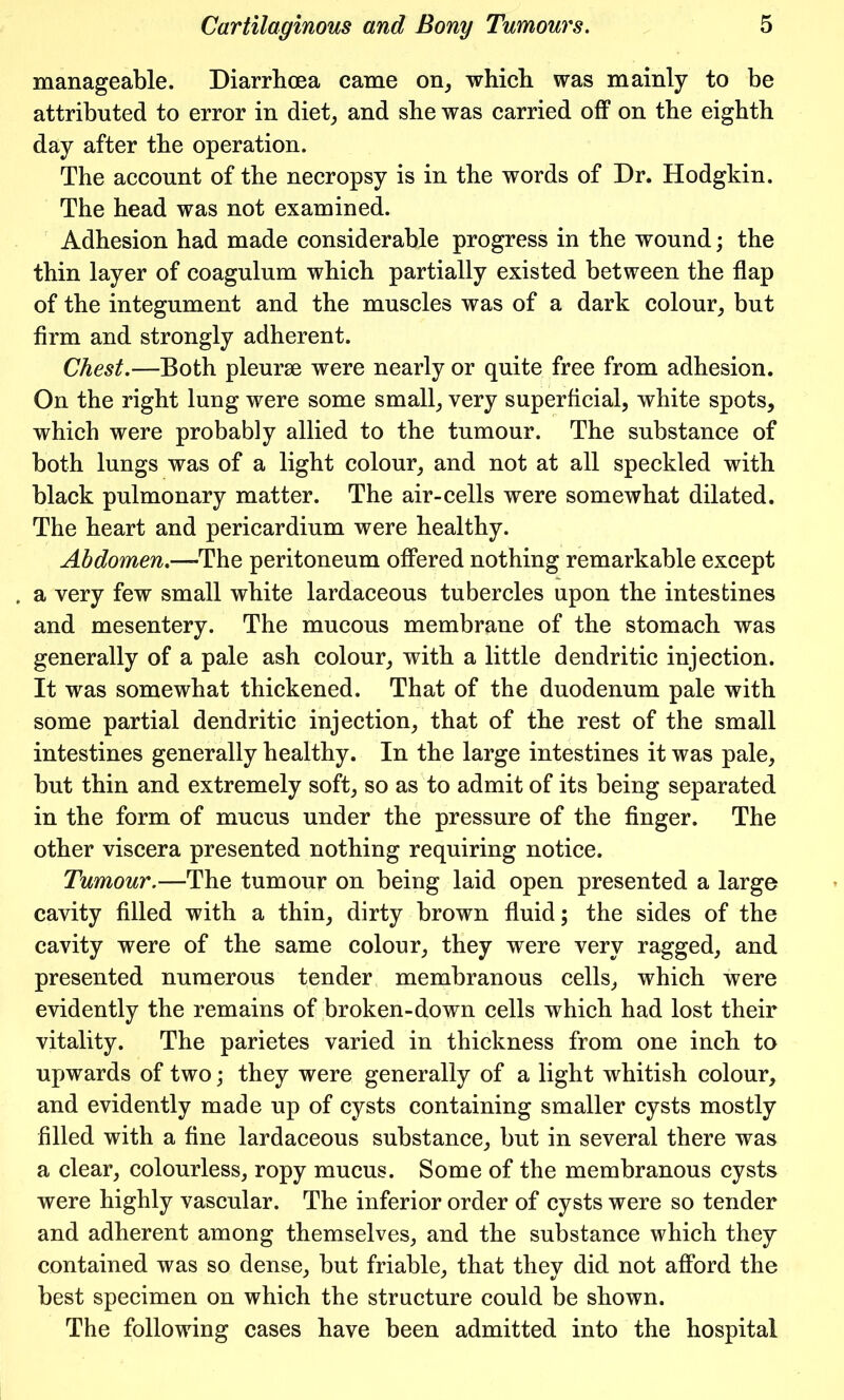 manageable. Diarrhoea came on, which was mainly to be attributed to error in diet, and she was carried off on the eighth day after the operation. The account of the necropsy is in the words of Dr. Hodgkin. The head was not examined. Adhesion had made considerable progress in the wound; the thin layer of coagulum which partially existed between the flap of the integument and the muscles was of a dark colour, but firm and strongly adherent. Chest.—Both pleurae were nearly or quite free from adhesion. On the right lung were some small, very superficial, white spots, which were probably allied to the tumour. The substance of both lungs was of a light colour, and not at all speckled with black pulmonary matter. The air-cells were somewhat dilated. The heart and pericardium were healthy. Abdomen.—-The peritoneum offered nothing remarkable except a very few small white lardaceous tubercles upon the intestines and mesentery. The mucous membrane of the stomach was generally of a pale ash colour, with a little dendritic injection. It was somewhat thickened. That of the duodenum pale with some partial dendritic injection, that of the rest of the small intestines generally healthy. In the large intestines it was pale, but thin and extremely soft, so as to admit of its being separated in the form of mucus under the pressure of the finger. The other viscera presented nothing requiring notice. Tumour.—The tumour on being laid open presented a large cavity filled with a thin, dirty brown fluid; the sides of the cavity were of the same colour, they were very ragged, and presented numerous tender membranous cells, which were evidently the remains of broken-down cells which had lost their vitality. The parietes varied in thickness from one inch to upwards of two; they were generally of a light whitish colour, and evidently made up of cysts containing smaller cysts mostly filled with a fine lardaceous substance, but in several there was a clear, colourless, ropy mucus. Some of the membranous cysts were highly vascular. The inferior order of cysts were so tender and adherent among themselves, and the substance which they contained was so dense, but friable, that they did not afford the best specimen on which the structure could be shown. The following cases have been admitted into the hospital