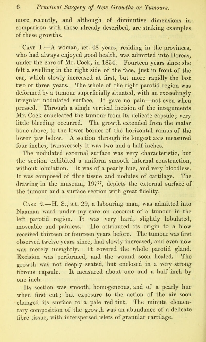 more recently, and although of diminutive dimensions in comparison with those already described, are striking examples of these growths. Case 1.—A woman, set. 48 years, residing in the provinces, who had always enjoyed good health, was admitted into Dorcas, under the care of Mr. Cock, in 1854. Fourteen years since she felt a swelling in the right side of the face, just in front of the ear, which slowly increased at first, but more rapidly the last two or three years. The whole of the right parotid region was deformed by a tumour superficially situated, with an exceedingly irregular nodulated surface. It gave no pain—not even when pressed. Through a single vertical incision of the integuments Mr. Cock enucleated the tumour from its delicate capsule; very little bleeding occurred. The growth extended from the malar bone above, to the lower border of the horizontal ramus of the lower jaw below. A section through its longest axis measured four inches, transversely it was two and a half inches. The nodulated external surface was very characteristic, but the section exhibited a uniform smooth internal construction, without lobulation. It was of a pearly hue, and very bloodless. It was composed of fibre tissue and nodules of cartilage. The drawing in the museum, 19777, depicts the external surface of the tumour and a surface section with great fidelity. Case 2.—H. S., set. 29, a labouring man, was admitted into Naaman ward under my care on account of a tumour in the left parotid region. It was very hard, slightly lobulated, moveable and painless. He attributed its origin to a blow received thirteen or fourteen years before. The tumour was first observed twelve years since, had slowly increased, and even now was merely unsightly. It covered the whole parotid gland. Excision was performed, and the wound soon healed. The growth was not deeply seated, but enclosed in a very strong fibrous capsule. It measured about one and a half inch by one inch. Its section was smooth, homogeneous, and of a pearly hue when first cut; but exposure to the action of the air soon changed its surface to a pale red tint. The minute elemen- tary composition of the growth was an abundance of a delicate fibre tissue, with interspersed islets of granular cartilage.