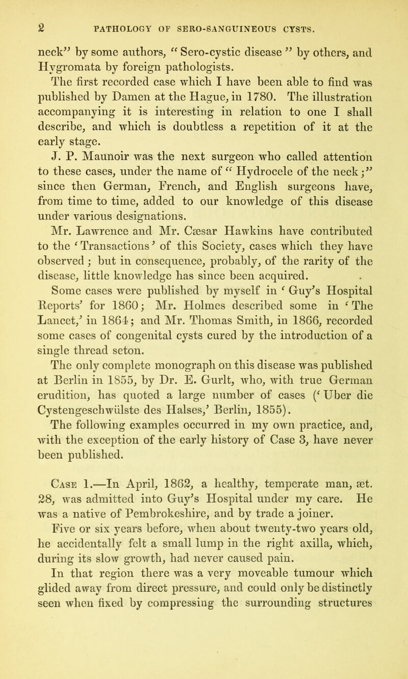 neck” by some authors, “ Sero-cystic disease '' by others, and Hygromata by foreign pathologists. The first recorded case which I have been able to find was published by Damen at the Hague, in 1780. The illustration accompanying it is interesting in relation to one I shall describe, and which is doubtless a repetition of it at the early stage. J. P. Maunoir was the next surgeon who called attention to these cases, under the name of cc Hydrocele of the neck;” since then German, French, and English surgeons have, from time to time, added to our knowledge of this disease under various designations. Mr. Lawrence and Mr. Csesar Hawkins have contributed to the f Transactions' of this Society, cases which they have observed ; but in consequence, probably, of the rarity of the disease, little knowledge has since been acquired. Some cases were published by myself in f Guy's Hospital Reports' for 1860; Mr. Holmes described some in f The Lancet,' in 1864; and Mr. Thomas Smith, in 1866, recorded some cases of congenital cysts cured by the introduction of a single thread seton. The only complete monograph on this disease was published at Berlin in 1855, by Hr. E. Gurlt, who, with true German erudition, has quoted a large number of cases (f Uber die Cystengeschwiilste des Halses,' Berlin, 1855). The following examples occurred in my own practice, and, with the exception of the early history of Case 3, have never been published. Case 1.—In April, 1862, a healthy, temperate man, set. 28, was admitted into Guy's Hospital under my care. He was a native of Pembrokeshire, and by trade a joiner. Five or six years before, when about twenty-two years old, he accidentally felt a small lump in the right axilla, which, during its slow growth, had never caused pain. In that region there was a very moveable tumour which glided away from direct pressure, and could only be distinctly seen when fixed by compressing the surrounding structures