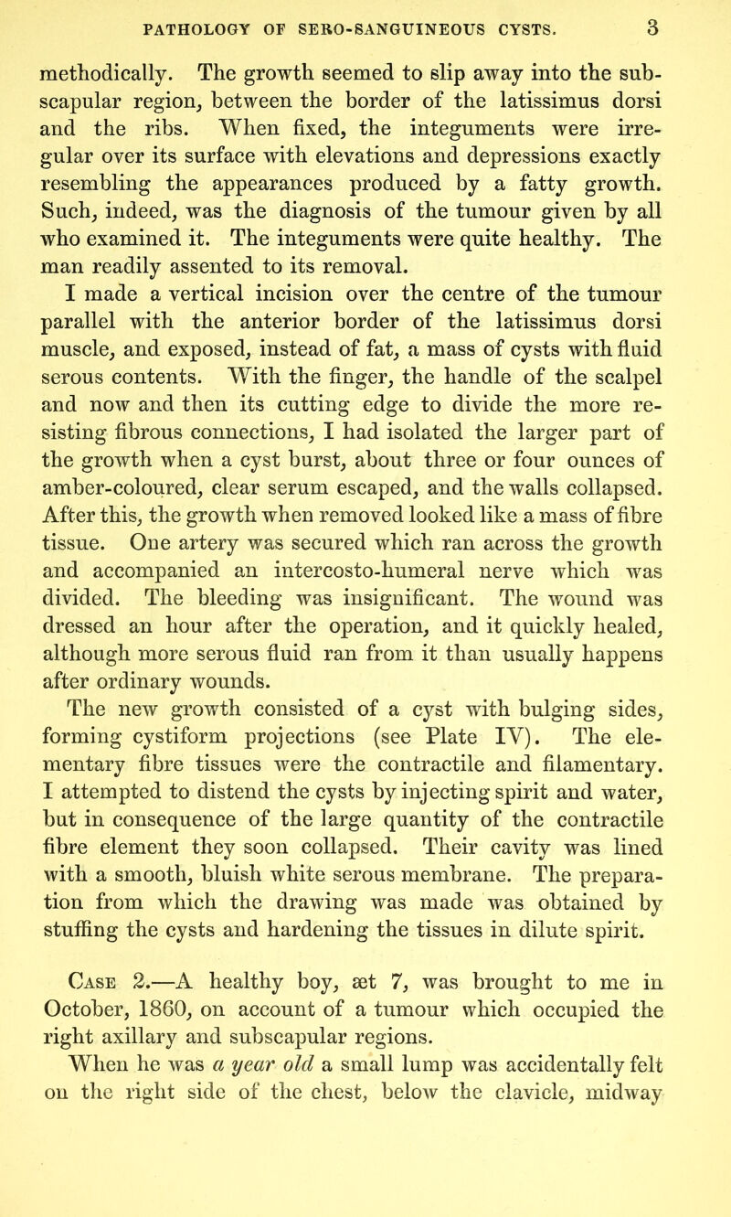 methodically. The growth seemed to slip away into the sub- scapular region, between the border of the latissimus dorsi and the ribs. When fixed, the integuments were irre- gular over its surface with elevations and depressions exactly resembling the appearances produced by a fatty growth. Such, indeed, was the diagnosis of the tumour given by all who examined it. The integuments were quite healthy. The man readily assented to its removal. I made a vertical incision over the centre of the tumour parallel with the anterior border of the latissimus dorsi muscle, and exposed, instead of fat, a mass of cysts with fluid serous contents. With the finger, the handle of the scalpel and now and then its cutting edge to divide the more re- sisting fibrous connections, I had isolated the larger part of the growth when a cyst burst, about three or four ounces of amber-coloured, clear serum escaped, and the walls collapsed. After this, the growth when removed looked like a mass of fibre tissue. One artery was secured which ran across the growth and accompanied an intercosto-humeral nerve which was divided. The bleeding was insignificant. The wound was dressed an hour after the operation, and it quickly healed, although more serous fluid ran from it than usually happens after ordinary wounds. The new growth consisted of a cyst with bulging sides, forming cystiform projections (see Plate IY). The ele- mentary fibre tissues were the contractile and filamentary. I attempted to distend the cysts by injecting spirit and water, but in consequence of the large quantity of the contractile fibre element they soon collapsed. Their cavity was lined with a smooth, bluish white serous membrane. The prepara- tion from which the drawing was made was obtained by stuffing the cysts and hardening the tissues in dilute spirit. Case 2.—A healthy boy, set 7, was brought to me in October, 1860, on account of a tumour which occupied the right axillary and subscapular regions. When he was a year old a small lump was accidentally felt on the right side of the chest, below the clavicle, midway