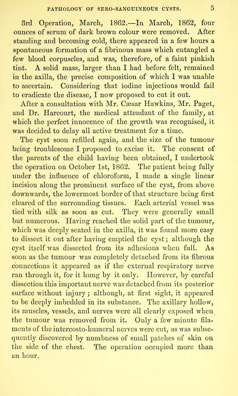 3rd Operation, March, 1862.—In March, 1862, four ounces of serum of dark brown colour were removed. After standing and becoming cold, there appeared in a few hours a spontaneous formation of a fibrinous mass which entangled a few blood corpuscles, and was, therefore, of a faint pinkish tint. A solid mass, larger than I had before felt, remained in the axilla, the precise composition of which I was unable to ascertain. Considering that iodine injections would fail to eradicate the disease, I now proposed to cut it out. After a consultation with Mr. Caesar Hawkins, Mr. Paget, and Dr. Harcourt, the medical attendant of the family, at which the perfect innocence of the growth was recognised, it was decided to delay all active treatment for a time. The cyst soon refilled again, and the size of the tumour being troublesome I proposed to excise it. The consent of the parents of the child having been obtained, I undertook the operation on October 1st, 1862. The patient being fully under the influence of chloroform, I made a single linear incision along the prominent surface of the cyst, from above downwards, the lowermost border of that structure being first cleared of the surrounding tissues. Each arterial vessel was tied with silk as soon as cut. They were generally small but numerous. Having reached the solid part of the tumour, which was deeply seated in the axilla, it was found more easy to dissect it out after having emptied the cyst; although the cyst itself was dissected from its adhesions when full. As soon as the tumour was completely detached from its fibrous connections it appeared as if the external respiratory nerve ran through it, for it hung by it only. However, by careful dissection this important nerve was detached from its posterior surface without injury; although, at first sight, it appeared to be deeply imbedded in its substance. The axillary hollow, its muscles, vessels, and nerves were all clearly exposed when the tumour was removed from it. Only a few minute fila- ments of the intercosto-humeral nerves were cut, as was subse- quently discovered by numbness of small patches of skin on the side of the chest. The operation occupied more than an hour.