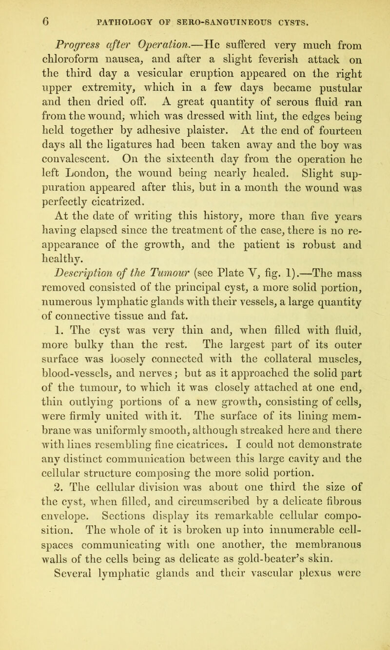 Progress after Operation.—He suffered very much from chloroform nausea, and after a slight feverish attack on the third day a vesicular eruption appeared on the right upper extremity, which in a few days became pustular and then dried off. A great quantity of serous fluid ran from the wound, which was dressed with lint, the edges being held together by adhesive plaister. At the end of fourteen days all the ligatures had been taken away and the boy was convalescent. On the sixteenth day from the operation he left London, the wound being nearly healed. Slight sup- puration appeared after this, but in a month the wound was perfectly cicatrized. At the date of writing this history, more than five years having elapsed since the treatment of the case, there is no re- appearance of the growth, and the patient is robust and healthy. Description of the Tumour (see Plate Y, fig. 1).—The mass removed consisted of the principal cyst, a more solid portion, numerous lymphatic glands with their vessels, a large quantity of connective tissue and fat. 1. The cyst was very thin and, when filled with fluid, more bulky than the rest. The largest part of its outer surface was loosely connected with the collateral muscles, blood-vessels, and nerves; but as it approached the solid part of the tumour, to which it was closely attached at one end, thin outlying portions of a new growth, consisting of cells, were firmly united with it. The surface of its lining mem- brane was uniformly smooth, although streaked here and there with lines resembling fine cicatrices. I could not demonstrate any distinct communication between this large cavity and the cellular structure composing the more solid portion. 2. The cellular division was about one third the size of the cyst, when filled, and circumscribed by a delicate fibrous envelope. Sections display its remarkable cellular compo- sition. The whole of it is broken up into innumerable cell- spaces communicating with one another, the membranous walls of the cells being as delicate as gold-beater’s skin. Several lymphatic glands and their vascular plexus were