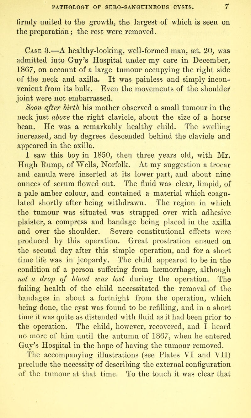 firmly united to the growth, the largest of which is seen on the preparation; the rest were removed. Case 3.—A healthy-looking, well-formed man, set. 20, was admitted into Guy^s Hospital under my care in December, 1867, on account of a large tumour occupying the right side of the neck and axilla. It was painless and simply incon- venient from its bulk. Even the movements of the shoulder joint were not embarrassed. Soon after birth his mother observed a small tumour in the neck just above the right clavicle, about the size of a horse bean. He was a remarkably healthy child. The swelling increased, and by degrees descended behind the clavicle and appeared in the axilla. I saw this boy in 1850, then three years old, with Mr. Hugh Rump, of Wells, Norfolk. At my suggestion a trocar and canula were inserted at its lower part, and about nine ounces of serum flowed out. The fluid was clear, limpid, of a pale amber colour, and contained a material which coagu- lated shortly after being withdrawn. The region in which the tumour was situated was strapped over with adhesive plaister, a compress and bandage being placed in the axilla and over the shoulder. Severe constitutional effects were produced by this operation. Great prostration ensued on the second day after this simple operation, and for a short time life was in jeopardy. The child appeared to be in the condition of a person suffering from haemorrhage, although not a drop of blood was lost during the operation. The failing health of the child necessitated the removal of the bandages in about a fortnight from the operation, which being done, the cyst was found to be refilling, and in a short time it was quite as distended with fluid as it had been prior to the operation. The child, however, recovered, and I heard no more of him until the autumn of 1867, when he entered Guy^s Hospital in the hope of having the tumour removed. The accompanying illustrations (see Plates VI and VII) preclude the necessity of describing the external configuration of the tumour at that time. To the touch it was clear that