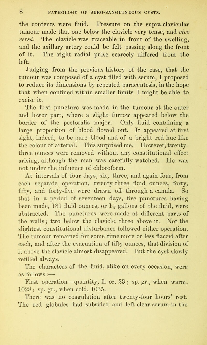 the contents were fluid. Pressure on the supra-clavicular tumour made that one below the clavicle very tense, and vice versa. The clavicle was traceable in front of the swelling, and the axillary artery could be felt passing along the front of it. The right radial pulse scarcely differed from the left. Judging from the previous history of the case, that the tumour was composed of a cyst filled with serum, I proposed to reduce its dimensions by repeated paracentesis, in the hope that when confined within smaller limits I might be able to excise it. The first puncture was made in the tumour at the outer and lower part, where a slight furrow appeared below the border of the pectoralis major. Only fluid containing a large proportion of blood flowed out. It appeared at first sight, indeed, to be pure blood and of a bright red hue like the colour of arterial. This surprised me. However, twenty- three ounces were removed without any constitutional effect arising, although the man was carefully watched. He was not under the influence of chloroform. At intervals of four days, six, three, and again four, from each separate operation, twenty-three fluid ounces, forty, fifty, and forty-five were drawn off through a canula. So that in a period of seventeen days, five punctures having been made, 181 fluid ounces, or l*i gallons of the fluid, were abstracted. The punctures were made at different parts of the walls; two below the clavicle, three above it. Not the slightest constitutional disturbance followed either operation. The tumour remained for some time more or less flaccid after each, and after the evacuation of fifty ounces, that division of it above the clavicle almost disappeared. But the cyst slowly refilled always. The characters of the fluid, alike on every occasion, were as follows :—* First operation—quantity, fl. oz. 23 ; sp. gr., when warm, 1028; sp. gr., when cold, 1035. There was no coagulation after twenty-four hours^ rest. The red globules had subsided and left clear serum in the