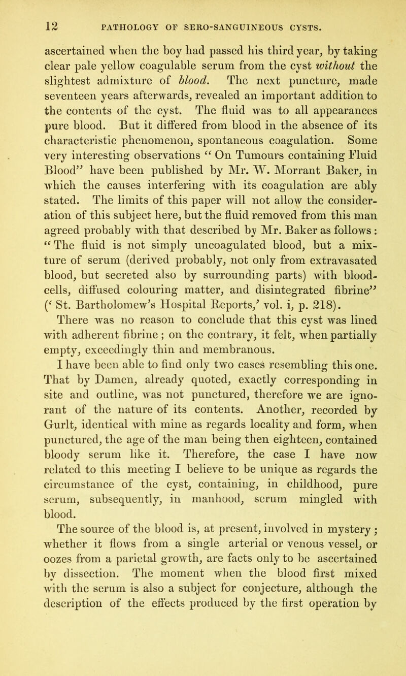 ascertained when the boy had passed his third year, by taking clear pale yellow coagulable serum from the cyst without the slightest admixture of blood. The next puncture, made seventeen years afterwards, revealed an important addition to the contents of the cyst. The fluid was to all appearances pure blood. But it differed from blood in the absence of its characteristic phenomenon, spontaneous coagulation. Some very interesting observations “ On Tumours containing Fluid Blood” have been published by Mr. W. Morrant Baker, in which the causes interfering with its coagulation are ably stated. The limits of this paper will not allow the consider- ation of this subject here, but the fluid removed from this man agreed probably with that described by Mr. Baker as follows : “The fluid is not simply uncoagulated blood, but a mix- ture of serum (derived probably, not only from extravasated blood, but secreted also by surrounding parts) with blood- cells, diffused colouring matter, and disintegrated fibrine” St. Bartholomew's Hospital Reports/ vol. i, p. 218). There was no reason to conclude that this cyst was lined with adherent fibrine ; on the contrary, it felt, when partially empty, exceedingly thin and membranous. I have been able to find only two cases resembling this one. That by Damen, already quoted, exactly corresponding in site and outline, was not punctured, therefore we are igno- rant of the nature of its contents. Another, recorded by Gurlt, identical with mine as regards locality and form, when punctured, the age of the man being then eighteen, contained bloody serum like it. Therefore, the case I have now related to this meeting I believe to be unique as regards the circumstance of the cyst, containing, in childhood, pure serum, subsequently, in manhood, serum mingled with blood. The source of the blood is, at present, involved in mystery ; whether it flows from a single arterial or venous vessel, or oozes from a parietal growth, are facts only to be ascertained by dissection. The moment when the blood first mixed with the serum is also a subject for conjecture, although the description of the effects produced by the first operation by