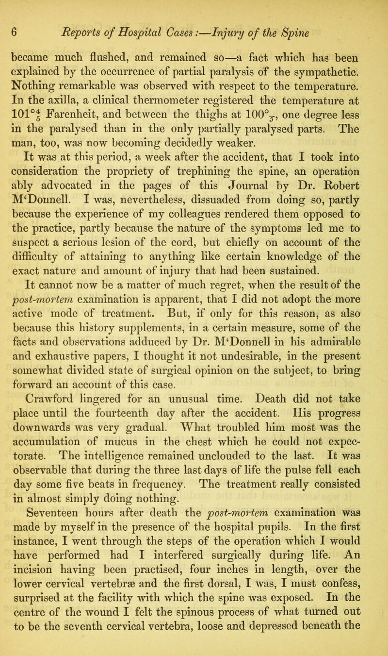 became much flushed, and remained so—a fact which has been explained by the occurrence of partial paralysis of the sympathetic. Nothing remarkable was observed with respect to the temperature. In the axilla, a clinical thermometer registered the temperature at 101°f Farenheit, and between the thighs at lOO0^, one degree less in the paralysed than in the only partially paralysed parts. The man, too, was now becoming decidedly weaker. It was at this period, a week after the accident, that I took into consideration the propriety of trephining the spine, an operation ably advocated in the pages of this Journal by Dr. Robert M‘Donnell. I was, nevertheless, dissuaded from doing so, partly because the experience of my colleagues rendered them opposed to the practice, partly because the nature of the symptoms led me to suspect a serious lesion of the cord, but chiefly on account of the difficulty of attaining to anything like certain knowledge of the exact nature and amount of injury that had been sustained. It cannot now be a matter of much regret, when the result of the post-mortem examination is apparent, that I did not adopt the more active mode of treatment. But, if only for this reason, as also because this history supplements, in a certain measure, some of the facts and observations adduced by Dr. M‘Donnell in his admirable and exhaustive papers, I thought it not undesirable, in the present somewhat divided state of surgical opinion on the subject, to bring forward an account of this case. Crawford lingered for an unusual time. Death did not take place until the fourteenth day after the accident. His progress downwards was very gradual. What troubled him most was the accumulation of mucus in the chest which he could not expec- torate. The intelligence remained unclouded to the last. It was observable that during the three last days of life the pulse fell each day some five beats in frequency. The treatment really consisted in almost simply doing nothing. Seventeen hours after death the post-mortem examination was made by myself in the presence of the hospital pupils. In the first instance, I went through the steps of the operation which I would have performed had I interfered surgically during life. An incision having been practised, four inches in length, over the lower cervical vertebrae and the first dorsal, I was, I must confess, surprised at the facility with which the spine was exposed. In the centre of the wound I felt the spinous process of what turned out to be the seventh cervical vertebra, loose and depressed beneath the