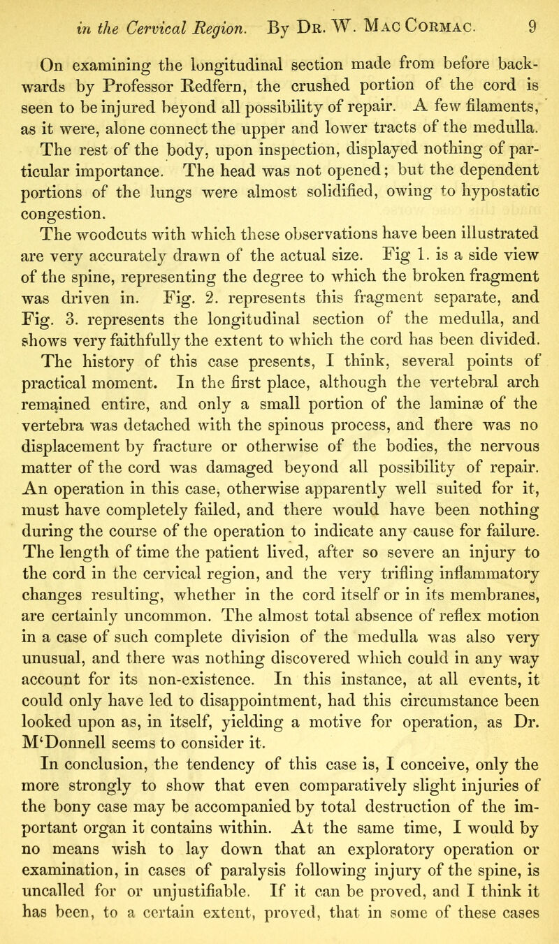 On examining the longitudinal section made from before back- wards by Professor Bedfern, the crushed portion of the cord is seen to be injured beyond all possibility of repair. A few filaments, as it were, alone connect the upper and lower tracts of the medulla. The rest of the body, upon inspection, displayed nothing of par- ticular importance. The head was not opened; but the dependent portions of the lungs were almost solidified, owing to hypostatic congestion. The woodcuts with which these observations have been illustrated are very accurately drawn of the actual size. Pig 1. is a side view of the spine, representing the degree to which the broken fragment was driven in. Fig. 2. represents this fragment separate, and Fig. 3. represents the longitudinal section of the medulla, and shows very faithfully the extent to which the cord has been divided. The history of this case presents, I think, several points of practical moment. In the first place, although the vertebral arch remained entire, and only a small portion of the laminas of the vertebra was detached with the spinous process, and there was no displacement by fracture or otherwise of the bodies, the nervous matter of the cord was damaged beyond all possibility of repair. An operation in this case, otherwise apparently well suited for it, must have completely failed, and there would have been nothing during the course of the operation to indicate any cause for failure. The length of time the patient lived, after so severe an injury to the cord in the cervical region, and the very trifling inflammatory changes resulting, whether in the cord itself or in its membranes, are certainly uncommon. The almost total absence of reflex motion in a case of such complete division of the medulla was also very unusual, and there was nothing discovered which could in any way account for its non-existence. In this instance, at all events, it could only have led to disappointment, had this circumstance been looked upon as, in itself, yielding a motive for operation, as Dr. M‘Donnell seems to consider it. In conclusion, the tendency of this case is, I conceive, only the more strongly to show that even comparatively slight injuries of the bony case may be accompanied by total destruction of the im- portant organ it contains within. At the same time, I would by no means wish to lay down that an exploratory operation or examination, in cases of paralysis following injury of the spine, is uncalled for or unjustifiable. If it can be proved, and I think it has been, to a certain extent, proved, that in some of these cases