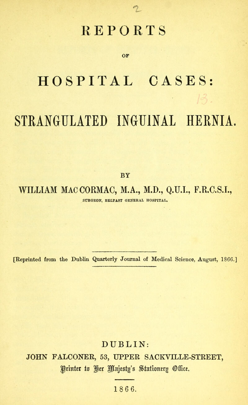 REPORTS OF HOSPITAL CASES: STRANGULATED INGUINAL HERNIA. BY WILLIAM MACCORMAC, M.A., M.D., Q.U.L, F.R.C.S.I., SITKQEON, BELFAST GENERAL HOSPITAL. [Reprinted from the Dublin Quarterly Journal of Medical Science, August, 1866.] DUBLIN: JOHN FALCONER, 53, UPPER SACKVILLE-STREET, printer to pier 186 6.