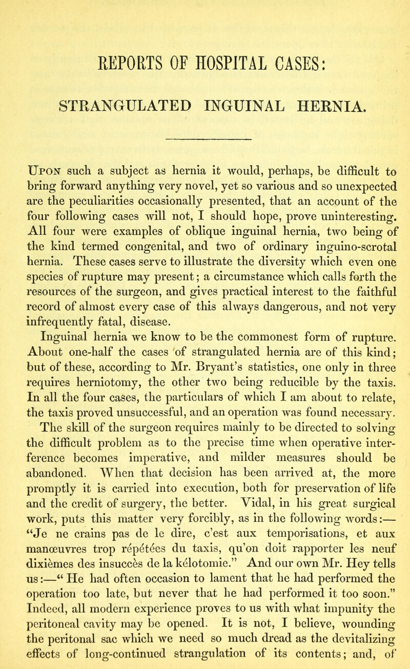 REPORTS OF HOSPITAL CASES; STRANGULATED INGUINAL HERNIA. Upon such a subject as hernia it would, perhaps, be difficult to bring forward anything very novel, yet so various and so unexpected are the peculiarities occasionally presented, that an account of the four following cases will not, I should hope, prove uninteresting. All four were examples of oblique inguinal hernia, two being of the kind termed congenital, and two of ordinary inguino-scrotal hernia. These cases serve to illustrate the diversity which even one species of rupture may present; a circumstance which calls forth the resources of the surgeon, and gives practical interest to the faithful record of almost every case of this always dangerous, and not very infrequently fatal, disease. Inguinal hernia we know to be the commonest form of rupture. About one-half the cases of strangulated hernia are of this kind; but of these, according to Mr. Bryant’s statistics, one only in three requires herniotomy, the other two being reducible by the taxis. In all the four cases, the particulars of which I am about to relate, the taxis proved unsuccessful, and an operation was found necessary. The skill of the surgeon requires mainly to be directed to solving the difficult problem as to the precise time when operative inter- ference becomes imperative, and milder measures should be abandoned. When that decision has been arrived at, the more promptly it is carried into execution, both for preservation of life and the credit of surgery, the better. Vidal, in his great surgical work, puts this matter very forcibly, as in the following words:— “Je ne crains pas de le dire, c’est aux temporisations, et aux manoeuvres trop repetees du taxis, qu’on doit rapporter les neuf dixiemes des insucces de la kelotomie.” And our own Mr. Hey tells us:—“ He had often occasion to lament that he had performed the operation too late, but never that he had performed it too soon.” Indeed, all modern experience proves to us with what impunity the peritoneal cavity may be opened. It is not, I believe, wounding the peritonal sac which we need so much dread as the devitalizing effects of long-continued strangulation of its contents; and, of