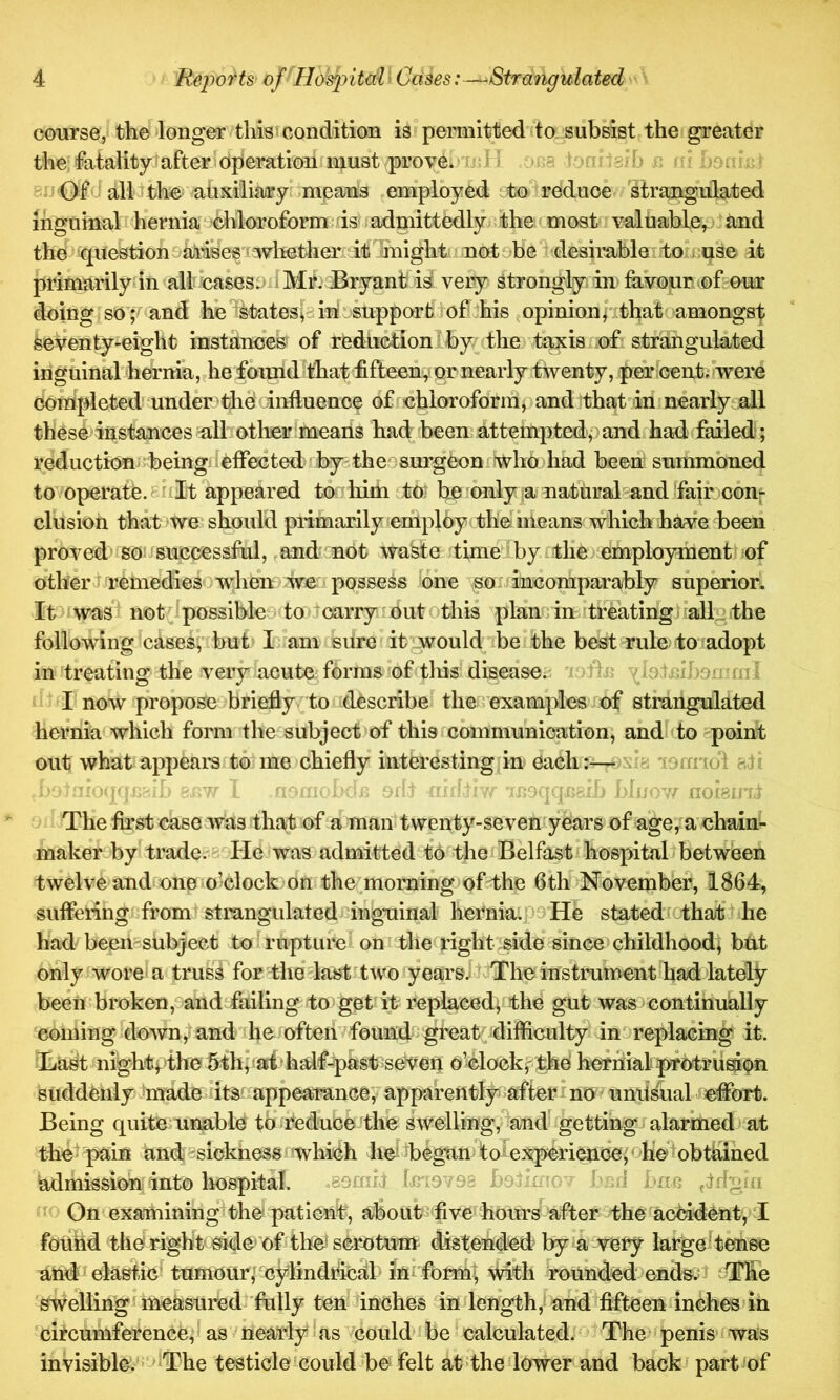 course, the longer tliisj condition is permitted to_subsist the greater the Vitality'after opierationfniust prove. .'H a .sn 8u Ofcf allithe ahxi'liary means employed ito reduce strangulated inguinal i hernia chloroform is admittedly the (most valuable,^ and the question^ai’ises'^ wlicther it inight notobe desirable to.i.qse it primarily in all cases.- i Ml' Bryant i^ very strongly in fevojur .©lour doing sol*^ and he *^states^3 inf support lof his ^ opinion ^ithat amongst feeVenty-eight instances of reduction-by;the taxis nf: strangulated inguinal hernia,,he found^^at fifteeuy or nearly twenty, percent, were completed' under:-thd influence of chloroform p and that in nearly all theseinstancesall other means had been attempted, and had failed; reduction being eflected by thessurgCon %ho had been summoned to operate. 8nit appeared to him tot he onlya natural and fair con- clusion that we should primarily employ the means which haa?e been proved so: successful,,andcnot waste time by the) employment! cf othert remedieso when we:i possess one so: incomparably superior. It wasl not^ipossible to tcarry outothis plan in itreatingiiall. the following cases, but Iam sure it would be'the best rule to adopt in treating the very acute forms of tliis disease.^ i ^ I now propose brieflyto describe the examples of strangulated hernia which form the subject of this communication, and to point out what appears to^me chiefly interesting in each:-—‘jffnoi aar 'oq -w - . aAhhr TRoqqcaib Hi/ow noigirr- The first case was that of a man twenty-seven years of age, a chain- maker by trade. 3- He was admitted to the {Belfast hospital between twelve and one o’clock on the morning of-the 6th November, 1864, suffering from strangulated'‘inguinal hernia, oo He stated tha/tl'he had been-subject to ^rupture on the right .side since childhood] but only wore'a truss for the last two yearsv^: The instrument had lately been:broken, and failing to get it replaced; the gut was continually coming down,-and he often found gfeatpdifficulty inoreplacing it. Bai^ nightpthe 5th,:ari*half-past seven o’clockpthe hernialpfotruri^n suddenly Jmade its' appearance,' apparently^afterino unii^al effort. Being quite unable to reduce the swelling, and^ getting alarmed at the ■ pain and sickness which he Ibegan f olexperience; ohelobthined admission into hospital. .eomit fmo ob boiVao'' 11 j ‘fto tldgm On examining^the: patient, about five hours after the acMdent, I fouhd the right'side’of the'scrotum distended by a very large! tense andi elastic’ tumour;^cylindrical inrform^ Mth rounded ends;t The swelling: measured'fully ten inches in length, and fifteen inches in circumference, as nearly as ^could be ^calculated. The penis was invisible. The testicle'could be felt at the lower and back ? part of