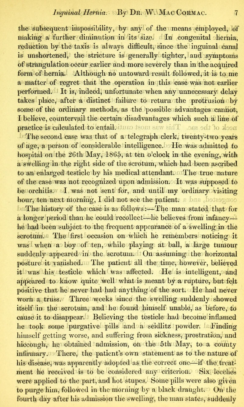 the subsequent impossibility, by any of the means ^employed, of making a further diminution in its size. In congenital hernia, reduction by the taxis is always difficult, since the inguinal canal is unshortened, the stricture is generally tighter, and symptoms of strangulation occur earlier and more severely than in the acquired form of hernia. Although no untoward result followed, it is to nie a matter of regret that the operation in this case was not earlier performed. It is, indeed, unfortunate when any unnecessary delay takes place, after a distinct failure to return the protrusion hf some of the ordinary methods, as the possible advantages cannot^ I believe, countervail the certain disadvantages which such gc litie of practice is calculated to entail.) od lo iloon The second case was that of a telegraph clerk, twenty-two years of age, a person of considerable intelligence. He was admitted to hospital on the 26th May, 1865, at ten o’clock in the evening, with a swelling in the right side of the scrotum, which had been ascribed to an enlarged testicle by his medical attendant. The true nature of the case was not recognized upon admission. It was supposed to be orchitis. I was not sent for, and until my ordinary visiting hour, ten next morning, I did not see the patient. ^ The history of the case is as^follows:—The man stated that for a longer period than he could recollect—he believes from infancy- lie had been subject to the frequent appearance of a swelling in the scrotum. The first occasion on wliich he remembers noticing it was when a boy of ten, while playing at ball, a large tumour suddenly)^appeared in the scrotum. On assuming the horizontal posture it vanished. The patient all the time, however, believed it was his testicle which was affected. He is intelligent, dnd appeared to know quite well what is meant by a rupture, but fejt positive that he never had had anything of the sort. He had never worn a- truss. Three weeks since the swelling suddenly showed itself fin the scrotum, and he found himself unable, as before,'^tb cause it to disappear. Believing the testicle had beconie inflamed he took some purgative■ pills and a seidlitz powder. nJFinding himself getting worse, and suffering from sickness, prostration,' and hiccough, he obtained admission, on the 5th May, to a county infirmary. There, the patient’s own statement as to the nature of his disease, was apparently adopted as the correct one—if the treat- ment he received is to be considered any criterion. Six leechS were applied to the part, and hot stupes. Some pills were also given to purge him, followed in the morning by a black draught. On' the fourth day after his admission the swelling, the man states, suddenly