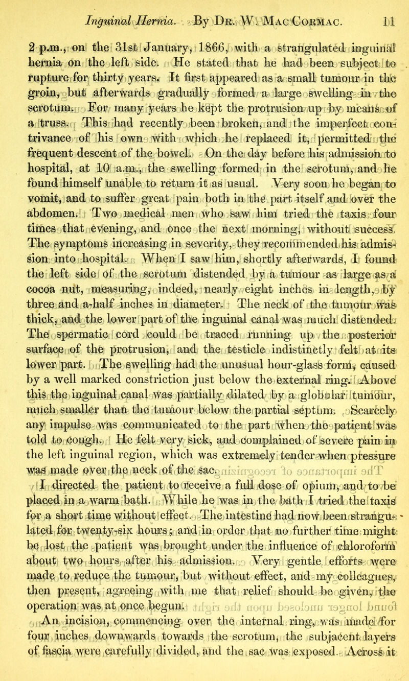 2 p.m., on the 31st January^^ 1866, with a strangulated irrguinil hernia on the left side. He stated that he had been subject to rupture for thirty years. It first appeared as a small tumour in the groin, but afterwards gradually formed a large swelUng inv sorotumt For many years he kept the protrusion up by meahkrof a truss. This had recently been broken, and the impeHectoconl trivance of his own^ with which he replaced it,^permittedhdhc frequent descent of the bowel.> On the-day before his admissioh to hospital, at 10 a.m., the swelling formed in the scrotum, and he found himself unable to returndt as usual. Very soon he began to vomit, and to suffer great pain both in the part itself and over the abdomen. Two medical men who saw him tried the tafsis^ofour times that evening, and once the next morning, withouti success. The symptoms increasing in severity, they recommended-his admis^' sion into hospital. When I saw him, shortly afterwards, I found the left side of the scrotum distended by a tumour as darge w cocoa mit, measuring, indeed, nearly eight inches in length,-* by three and a-half inches in diameter. The neck of the tumotir was thick, and the lower part of the inguinal canal was much distended. The spermatic cord could be traced running up the r posterior surface of the protrusion, and the testicle indistinctly felt at ite lower part. The swelling had the unusual hour-glass form^ caused by a well marked constriction just below the external ring. IrAbove this the inguinal canal was partially xlilated by a globelarltumdur, much snaaller than the tumour below the partial septtim, oScarcely any impulse was communicated to the part when the^patientJwas told to coughv He felt very sick, and complained of severe pain in the left inguinal region, which was extremely tender when pressure was made over-the neck of the sac. o.-: i ) o ofiT I directed the patient to receive a full dose of opium, andTo be* placed in a warm bath- While he was in the bath I tried the; taxis for a short -time without effect. The intestine had now been;stmugu*' lated for twenty-six hours ; and in order that no further time might be lost the patient was brought under the influence of chloroform about two hoursv after his admission. Very gentle efforts were made to reduce the tumour, but without effect, and my colleagues, then present, agreeing with me that relief should be given, the operation was at once begun. .g-c: bnool An incision, commencing over the internal ring, was. madeiffor four inches downwards towards the scrotum, the subjacent layers of fascia were carefully divided, and the sac was exposed. Across it