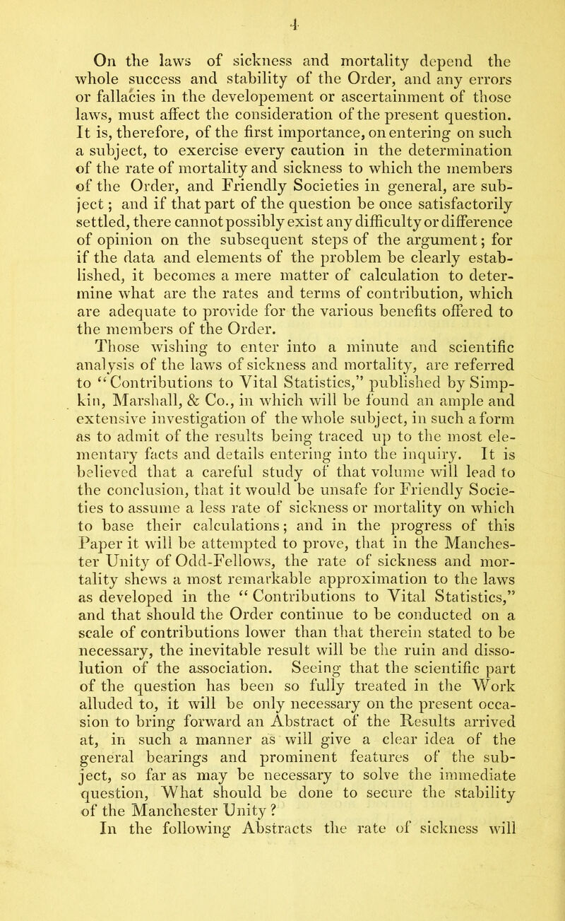 On the laws of sickness and mortality depend the whole success and stability of the Order, and any errors or fallacies in the developement or ascertainment of those laws, must affect the consideration of the present question. It is, therefore, of the first importance, on entering on such a subject, to exercise every caution in the determination of the rate of mortality and sickness to which the members of the Order, and Friendly Societies in general, are sub- ject ; and if that part of the question be once satisfactorily settled, there cannot possibly exist any difficulty or difference of opinion on the subsequent steps of the argument; for if the data and elements of the problem be clearly estab- lished, it becomes a mere matter of calculation to deter- mine what are the rates and terms of contribution, which are adequate to provide for the various benefits offered to the members of the Order. Those wishing to enter into a minute and scientific analysis of the laws of sickness and mortality, are referred to “Contributions to Vital Statistics,” published by Simp- kin, Marshall, & Co., in which will be found an ample and extensive investigation of the whole subject, in such a form as to admit of the results being traced up to the most ele- mentary facts and details entering into the inquiry. It is believed that a careful study of that volume will lead to the conclusion, that it would be unsafe for Friendly Socie- ties to assume a less rate of sickness or mortality on which to base their calculations; and in the progress of this Paper it will be attempted to prove, that in the Manches- ter Unity of Odd-Fellows, the rate of sickness and mor- tality shews a most remarkable approximation to the laws as developed in the “ Contributions to Vital Statistics,” and that should the Order continue to be conducted on a scale of contributions lower than that therein stated to be necessary, the inevitable result will be the ruin and disso- lution of the association. Seeing that the scientific part of the question has been so fully treated in the Work alluded to, it will be only necessary on the present occa- sion to bring forward an Abstract of the Results arrived at, in such a manner as will give a clear idea of the general bearings and prominent features of the sub- ject, so far as may be necessary to solve the immediate question, What should be done to secure the stability of the Manchester Unity ? In the following Abstracts the rate of sickness will