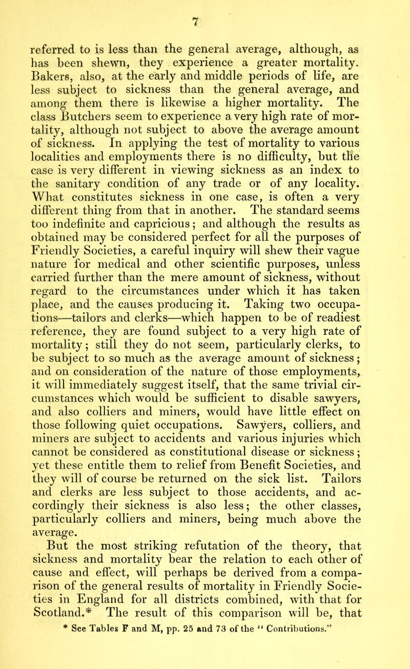 7 referred to is less than the general average, although, as has been shewn, they experience a greater mortality. Bakers, also, at the early and middle periods of life, are less subject to sickness than the general average, and among them there is likewise a higher mortality. The class Butchers seem to experience a very high rate of mor- tality, although not subject to above the average amount of sickness. In applying the test of mortality to various localities and employments there is no difficulty, but the case is very different in viewing sickness as an index to the sanitary condition of any trade or of any locality. What constitutes sickness in one case, is often a very different thing from that in another. The standard seems too indefinite and capricious; and although the results as obtained may be considered perfect for all the purposes of Friendly Societies, a careful inquiry will shew their vague nature for medical and other scientific purposes, unless carried further than the mere amount of sickness, without regard to the circumstances under which it has taken place, and the causes producing it. Taking two occupa- tions—tailors and clerks—which happen to be of readiest reference, they are found subject to a very high rate of mortality; still they do not seem, particularly clerks, to be subject to so much as the average amount of sickness; and on consideration of the nature of those employments, it will immediately suggest itself, that the same trivial cir- cumstances which would be sufficient to disable sawyers, and also colliers and miners, would have little effect on those following quiet occupations. Sawyers, colliers, and miners are subject to accidents and various injuries which cannot be considered as constitutional disease or sickness; yet these entitle them to relief from Benefit Societies, and they will of course be returned on the sick list. Tailors and clerks are less subject to those accidents, and ac- cordingly their sickness is also less; the other classes, particularly colliers and miners, being much above the average. But the most striking refutation of the theory, that sickness and mortality bear the relation to each other of cause and effect, will perhaps be derived from a compa- rison of the general results of mortality in Friendly Socie- ties in England for all districts combined, with that for Scotland.* The result of this comparison will be, that