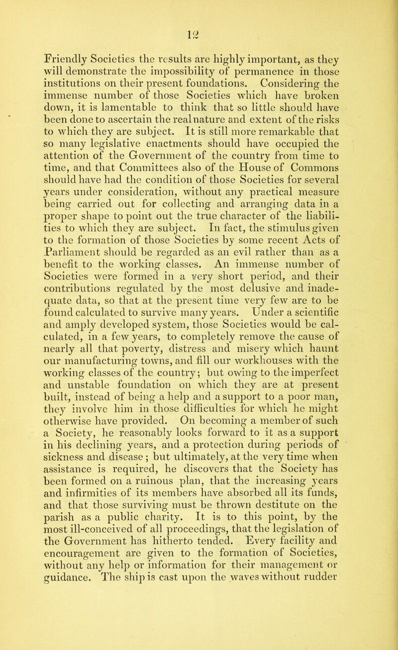 Friendly Societies the results are highly important, as they will demonstrate the impossibility of permanence in those institutions on their present foundations. Considering the immense number of those Societies which have broken down, it is lamentable to think that so little should have been done to ascertain the real nature and extent of the risks to which they are subject. It is still more remarkable that so many legislative enactments should have occupied the attention of the Government of the country from time to time, and that Committees also of the House of Commons should have had the condition of those Societies for several years under consideration, without any practical measure being carried out for collecting and arranging data in a proper shape to point out the true character of the liabili- ties to which they are subject. In fact, the stimulus given to the formation of those Societies by some recent Acts of Parliament should be regarded as an evil rather than as a benefit to the working classes. An immense number of Societies were formed in a very short period, and their contributions regulated by the most delusive and inade- quate data, so that at the present time very few are to be found calculated to survive many years. Under a scientific and amply developed system, those Societies would be cal- culated, in a few years, to completely remove the cause of nearly all that poverty, distress and misery which haunt our manufacturing towns, and fill our workhouses with the working classes of the country; but owing to the imperfect and unstable foundation on which they are at present built, instead of being a help and a support to a poor man, they involve him in those difficulties for which he might otherwise have provided. On becoming a member of such a Society, he reasonably looks forward to it as a support in his declining years, and a protection during periods of sickness and disease ; but ultimately, at the very time when assistance is required, he discovers that the Society has been formed on a ruinous plan, that the increasing years and infirmities of its members have absorbed all its funds, and that those surviving must be thrown destitute on the parish as a public charity. It is to this point, by the most ill-conceived of all proceedings, that the legislation of the Government has hitherto tended. Every facility and encouragement are given to the formation of Societies, without any help or information for their management or guidance. The ship is cast upon the waves without rudder