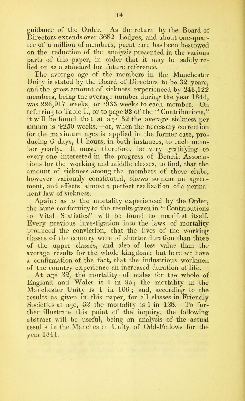 guidance of the Order. As the return by the Board of Directors extends over 3682 Lodges, and about one-quar- ter of a million of members, great care has been bestowed on the reduction of the analysis presented in the various parts of this paper, in order that it may be safely re- lied on as a standard for future reference. The average age of the members in the Manchester Unity is stated by the Board of Directors to be 32 years, and the gross amount of sickness experienced by 243,122 members, being the average number during the year 1844, was 226,917 weeks, or *933 weeks to each member. On referring to Table I., or to page 92 of the et Contributions,” it will be found that at age 32 the average sickness per annum is *9250 weeks,—or, when the necessary correction for the maximum ages is applied in the former case, pro- ducing 6 days, 11 hours, in both instances, to each mem- ber yearly. It must, therefore, be very gratifying to every one interested in the progress of Benefit Associa- tions for the working and middle classes, to find, that the amount of sickness among the members of those clubs, however variously constituted, shews so near an agree- ment, and effects almost a perfect realization of a perma- nent law of sickness. Again: as to the mortality experienced by the Order, the same conformity to the results given in “ Contributions to Vital Statistics” will be found to manifest itself. Every previous investigation into the laws of mortality produced the conviction, that the lives of the working- classes of the country were of shorter duration than those of the upper classes, and also of less value than the average results for the whole kingdom; but here we have a confirmation of the fact, that the industrious workmen of the country experience an increased duration of life. At age 32, the mortality of males for the whole of England and Wales is 1 in 95; the mortality in the Manchester Unity is 1 in 106 ; and, according to the results as given in this paper, for all classes in Friendly Societies at age, 32 the mortality is 1 in 128. To fur- ther illustrate this point of the inquiry, the following abstract will be useful, being an analysis of the actual results in the Manchester Unity of Odd-Fellows for the year 1844.