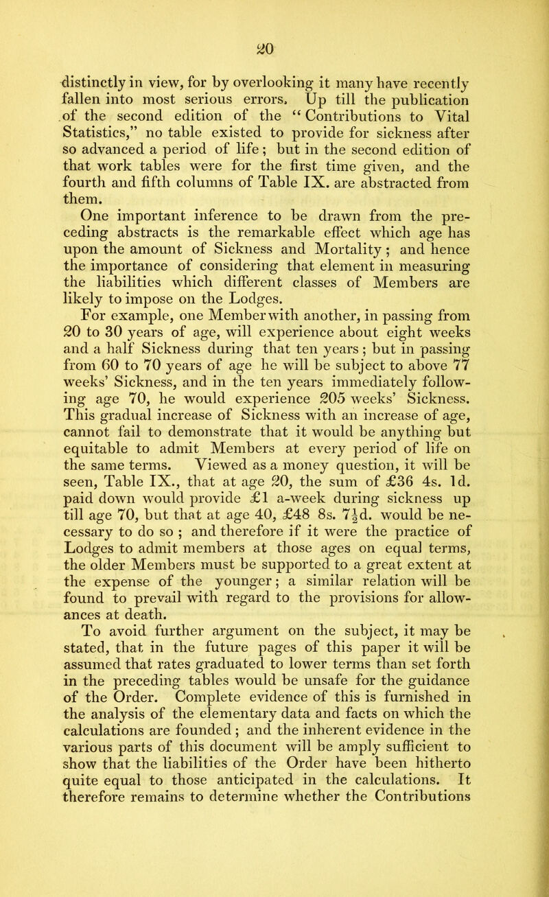 distinctly in view, for by overlooking it many have recently fallen into most serious errors. Up till the publication of the second edition of the “ Contributions to Vital Statistics,” no table existed to provide for sickness after so advanced a period of life; but in the second edition of that work tables were for the first time given, and the fourth and fifth columns of Table IX. are abstracted from them. One important inference to be drawn from the pre- ceding abstracts is the remarkable effect which age has upon the amount of Sickness and Mortality; and hence the importance of considering that element in measuring the liabilities which different classes of Members are likely to impose on the Lodges. For example, one Member with another, in passing from 20 to 30 years of age, will experience about eight weeks and a half Sickness during that ten years ; but in passing from 60 to 70 years of age he will be subject to above 77 weeks’ Sickness, and in the ten years immediately follow- ing age 70, he would experience 205 weeks’ Sickness. This gradual increase of Sickness with an increase of age, cannot fail to demonstrate that it would be anything but equitable to admit Members at every period of life on the same terms. Viewed as a money question, it will be seen, Table IX., that at age 20, the sum of £36 4s. Id. paid down would provide £1 a-week during sickness up till age 70, but that at age 40, £48 8s. 7|d. would be ne- cessary to do so ; and therefore if it were the practice of Lodges to admit members at those ages on equal terms, the older Members must be supported to a great extent at the expense of the younger; a similar relation will be found to prevail with regard to the provisions for allow- ances at death. To avoid further argument on the subject, it may be stated, that in the future pages of this paper it will be assumed that rates graduated to lower terms than set forth in the preceding tables would be unsafe for the guidance of the Order. Complete evidence of this is furnished in the analysis of the elementary data and facts on which the calculations are founded ; and the inherent evidence in the various parts of this document will be amply sufficient to show that the liabilities of the Order have been hitherto quite equal to those anticipated in the calculations. It therefore remains to determine whether the Contributions