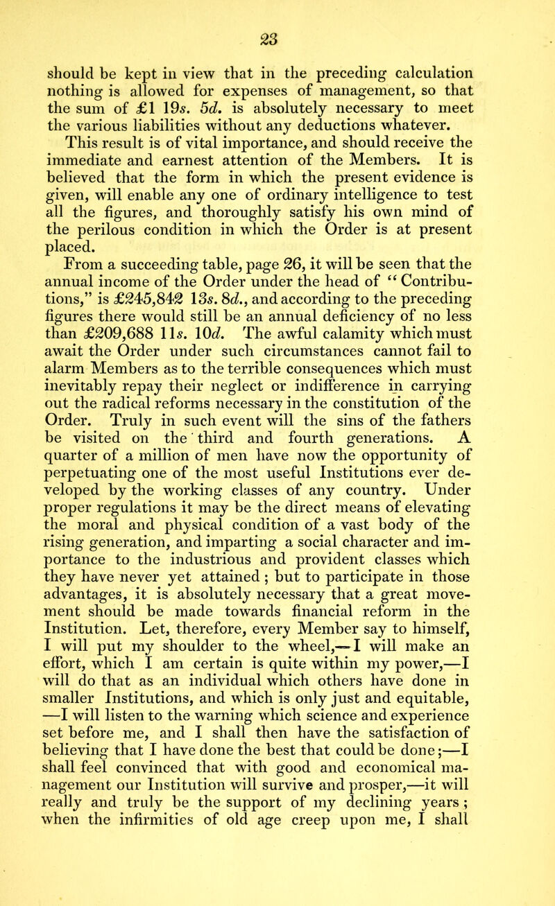 should be kept in view that in the preceding calculation nothing is allowed for expenses of management, so that the sum of £1 19s. 5d. is absolutely necessary to meet the various liabilities without any deductions whatever. This result is of vital importance, and should receive the immediate and earnest attention of the Members. It is believed that the form in which the present evidence is given, will enable any one of ordinary intelligence to test all the figures, and thoroughly satisfy his own mind of the perilous condition in which the Order is at present placed. From a succeeding table, page 26, it will be seen that the annual income of the Order under the head of “ Contribu- tions,” is £245,842 135. 8d., and according to the preceding figures there would still be an annual deficiency of no less than £209,688 11$. 10d. The awful calamity which must await the Order under such circumstances cannot fail to alarm Members as to the terrible consequences which must inevitably repay their neglect or indifference in carrying out the radical reforms necessary in the constitution of the Order. Truly in such event will the sins of the fathers be visited on the' third and fourth generations. A quarter of a million of men have now the opportunity of perpetuating one of the most useful Institutions ever de- veloped by the working classes of any country. Under proper regulations it may be the direct means of elevating the moral and physical condition of a vast body of the rising generation, and imparting a social character and im- portance to the industrious and provident classes which they have never yet attained ; but to participate in those advantages, it is absolutely necessary that a great move- ment should be made towards financial reform in the Institution. Let, therefore, every Member say to himself, I will put my shoulder to the wheel,—I will make an effort, which I am certain is quite within my power,—I will do that as an individual which others have done in smaller Institutions, and which is only just and equitable, —I will listen to the warning which science and experience set before me, and I shall then have the satisfaction of believing that I have done the best that could be done;—I shall feel convinced that with good and economical ma- nagement our Institution will survive and prosper,—it will really and truly be the support of my declining years ; when the infirmities of old age creep upon me, I shall