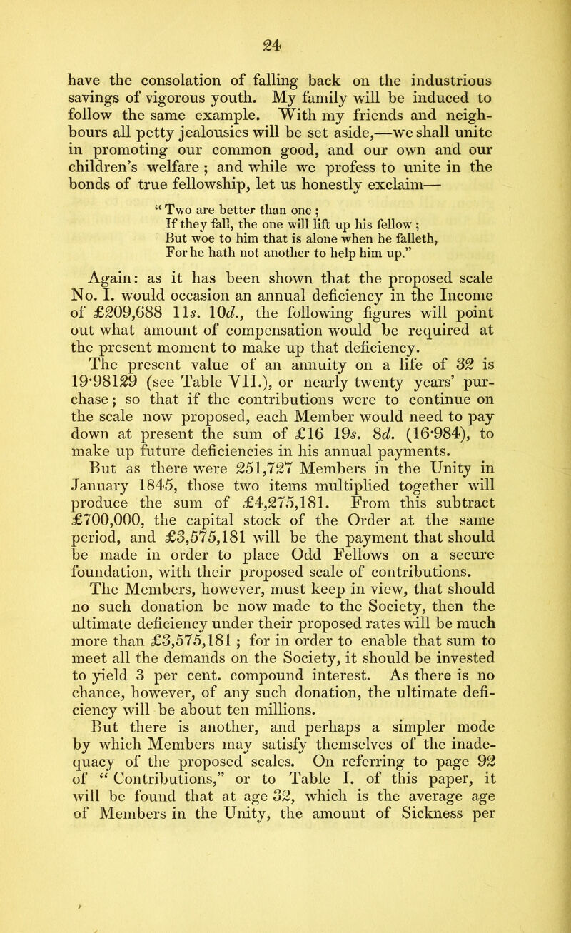 have the consolation of falling back on the industrious savings of vigorous youth. My family will be induced to follow the same example. With my friends and neigh- bours all petty jealousies will be set aside,—we shall unite in promoting our common good, and our own and our children’s welfare ; and while we profess to unite in the bonds of true fellowship, let us honestly exclaim— “ Two are better than one ; If they fall, the one will lift up his fellow ; But woe to him that is alone when he falleth, For he hath not another to help him up.” Again: as it has been shown that the proposed scale No. I. would occasion an annual deficiency in the Income of £209,688 11s. 10d., the following figures will point out what amount of compensation would be required at the present moment to make up that deficiency. The present value of an annuity on a life of 32 is 19*981 £9 (see Table VII.)? or nearly twenty years’ pur- chase ; so that if the contributions were to continue on the scale now proposed, each Member would need to pay down at present the sum of £16 19s. 8d. (16*984), to make up future deficiencies in his annual payments. But as there were 251,727 Members in the Unity in January 1845, those two items multiplied together will produce the sum of £4,275,181. From this subtract £700,000, the capital stock of the Order at the same period, and £3,575,181 will be the payment that should be made in order to place Odd Fellows on a secure foundation, with their proposed scale of contributions. The Members, however, must keep in view, that should no such donation be now made to the Society, then the ultimate deficiency under their proposed rates will be much more than £3,575,181 ; for in order to enable that sum to meet all the demands on the Society, it should be invested to yield 3 per cent, compound interest. As there is no chance, however, of any such donation, the ultimate defi- ciency will be about ten millions. But there is another, and perhaps a simpler mode by which Members may satisfy themselves of the inade- quacy of the proposed scales. On referring to page 92 of “ Contributions,” or to Table I. of this paper, it will be found that at age 32, which is the average age of Members in the Unity, the amount of Sickness per