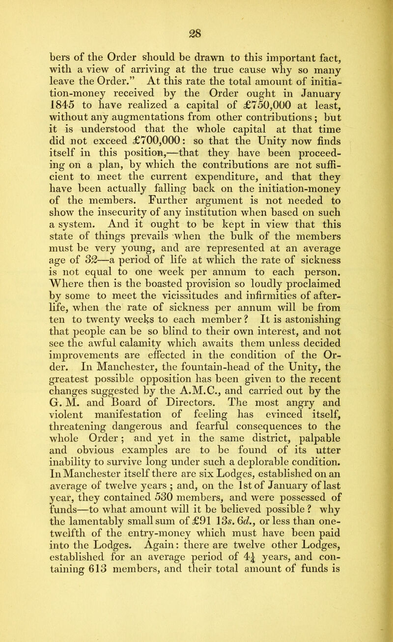 bers of the Order should be drawn to this important fact, with a view of arriving at the true cause why so many leave the Order.” At this rate the total amount of initia- tion-money received by the Order ought in January 1845 to have realized a capital of £750,000 at least, without any augmentations from other contributions ; but it is understood that the whole capital at that time did not exceed £700,000: so that the Unity now finds itself in this position,—that they have been proceed- ing on a plan, by which the contributions are not suffi- cient to meet the current expenditure, and that they have been actually falling back on the initiation-money of the members. Further argument is not needed to show the insecurity of any institution when based on such a system. And it ought to be kept in view that this state of things prevails when the bulk of the members must be very young, and are represented at an average age of 32—a period of life at which the rate of sickness is not equal to one week per annum to each person. Where then is the boasted provision so loudly proclaimed by some to meet the vicissitudes and infirmities of after- life, when the rate of sickness per annum will be from ten to twenty weeks to each member ? It is astonishing that people can be so blind to their own interest, and not see the awful calamity which awaits them unless decided improvements are effected in the condition of the Or- der. In Manchester, the fountain-head of the Unity, the greatest possible opposition has been given to the recent changes suggested by the A.M.C., and carried out by the G. M. and Board of Directors. The most angry and violent manifestation of feeling has evinced itself, threatening dangerous and fearful consequences to the whole Order; and yet in the same district, palpable and obvious examples are to be found of its utter inability to survive long under such a deplorable condition. In Manchester itself there are six Lodges, established on an average of twelve years ; and, on the 1st of January of last year, they contained 530 members, and were possessed of funds—to what amount will it be believed possible ? why the lamentably small sum of £91 13s. 6d., or less than one- twelfth of the entry-money which must have been paid into the Lodges. Again: there are twelve other Lodges, established for an average period of 4J years, and con- taining 613 members, and their total amount of funds is