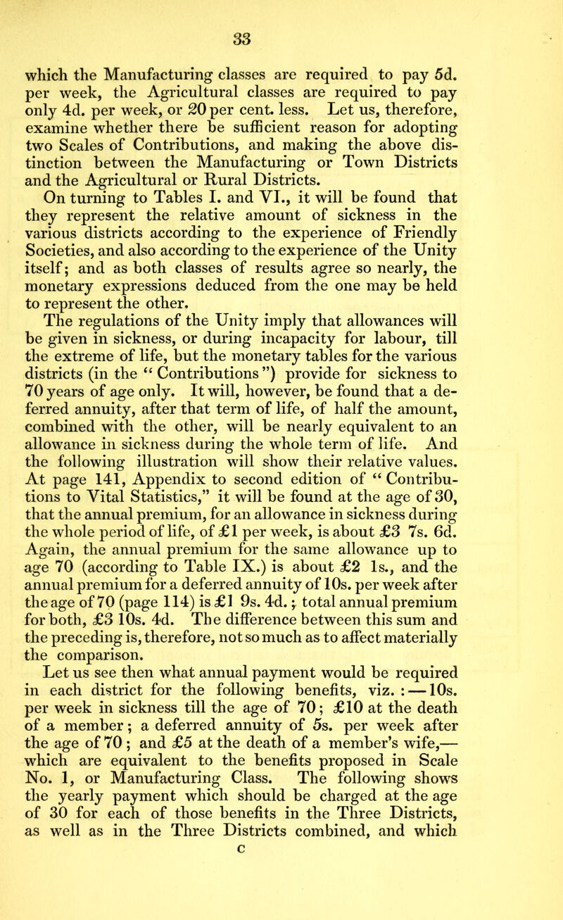 which the Manufacturing classes are required to pay 5d. per week, the Agricultural classes are required to pay only 4d. per week, or 20 per cent. less. Let us, therefore, examine whether there be sufficient reason for adopting two Scales of Contributions, and making the above dis- tinction between the Manufacturing or Town Districts and the Agricultural or Rural Districts. On turning to Tables I. and VI., it will be found that they represent the relative amount of sickness in the various districts according to the experience of Friendly Societies, and also according to the experience of the Unity itself; and as both classes of results agree so nearly, the monetary expressions deduced from the one may be held to represent the other. The regulations of the Unity imply that allowances will be given in sickness, or during incapacity for labour, till the extreme of life, but the monetary tables for the various districts (in the “ Contributions ”) provide for sickness to 70 years of age only. It will, however, be found that a de- ferred annuity, after that term of life, of half the amount, combined with the other, will be nearly equivalent to an allowance in sickness during the whole term of life. And the following illustration will show their relative values. At page 141, Appendix to second edition of “ Contribu- tions to Vital Statistics,” it will be found at the age of 30, that the annual premium, for an allowance in sickness during the whole period of life, of £1 per week, is about £3 7s. 6d. Again, the annual premium for the same allowance up to age 70 (according to Table IX.) is about £2 Is., and the annual premium for a deferred annuity of 10s. per week after the age of 70 (page 114) is £1 9s. 4d. -r total annual premium for both, £3 10s. 4d. The difference between this sum and the preceding is, therefore, not so much as to affect materially the comparison. Let us see then what annual payment would be required in each district for the following benefits, viz. : — 10s. per week in sickness till the age of 70; £10 at the death of a member; a deferred annuity of 5s. per week after the age of 70 ; and £5 at the death of a member’s wife,— which are equivalent to the benefits proposed in Scale No. 1, or Manufacturing Class. The following shows the yearly payment which should be charged at the age of 30 for each of those benefits in the Three Districts, as well as in the Three Districts combined, and which c