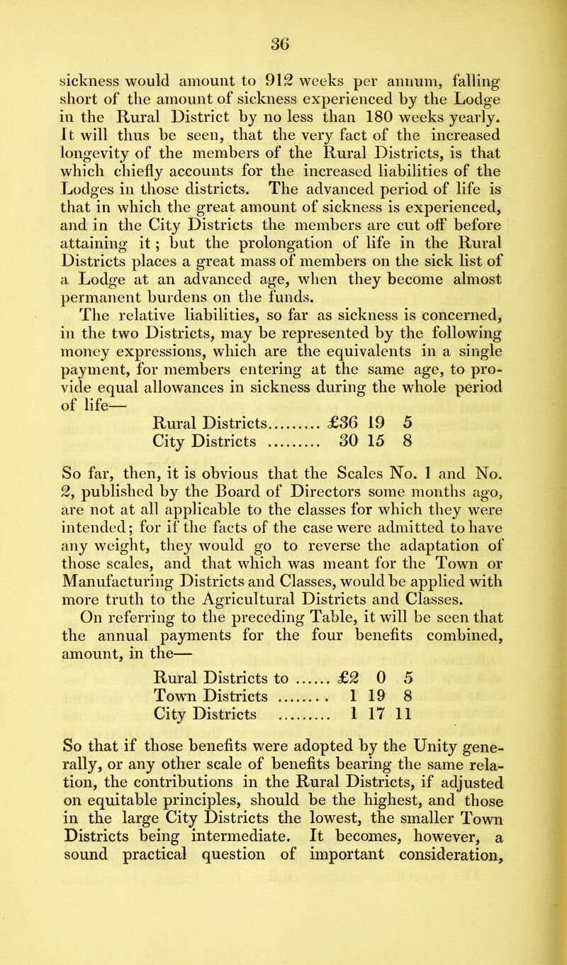 sickness would amount to 912 weeks per annum, falling short of the amount of sickness experienced by the Lodge in the Rural District by no less than 180 weeks yearly. It will thus be seen, that the very fact of the increased longevity of the members of the Rural Districts, is that which chiefly accounts for the increased liabilities of the Lodges in those districts. The advanced period of life is that in which the great amount of sickness is experienced, and in the City Districts the members are cut off before attaining it; but the prolongation of life in the Rural Districts places a great mass of members on the sick list of a Lodge at an advanced age, when they become almost permanent burdens on the funds. The relative liabilities, so far as sickness is concerned, in the two Districts, may be represented by the following money expressions, which are the equivalents in a single payment, for members entering at the same age, to pro- vide equal allowances in sickness during the whole period of life— Rural Districts £36 19 5 City Districts 30 15 8 So far, then, it is obvious that the Scales No. 1 and No. 2, published by the Board of Directors some months ago, are not at all applicable to the classes for which they were intended; for if the facts of the case were admitted to have any weight, they would go to reverse the adaptation of those scales, and that which was meant for the Town or Manufacturing Districts and Classes, would be applied with more truth to the Agricultural Districts and Classes. On referring to the preceding Table, it will be seen that the annual payments for the four benefits combined, amount, in the— Rural Districts to £2 0 5 Town Districts 1 19 8 City Districts 1 17 11 So that if those benefits were adopted by the Unity gene- rally, or any other scale of benefits bearing the same rela- tion, the contributions in the Rural Districts, if adjusted on equitable principles, should be the highest, and those in the large City Districts the lowest, the smaller Town Districts being intermediate. It becomes, however, a sound practical question of important consideration.