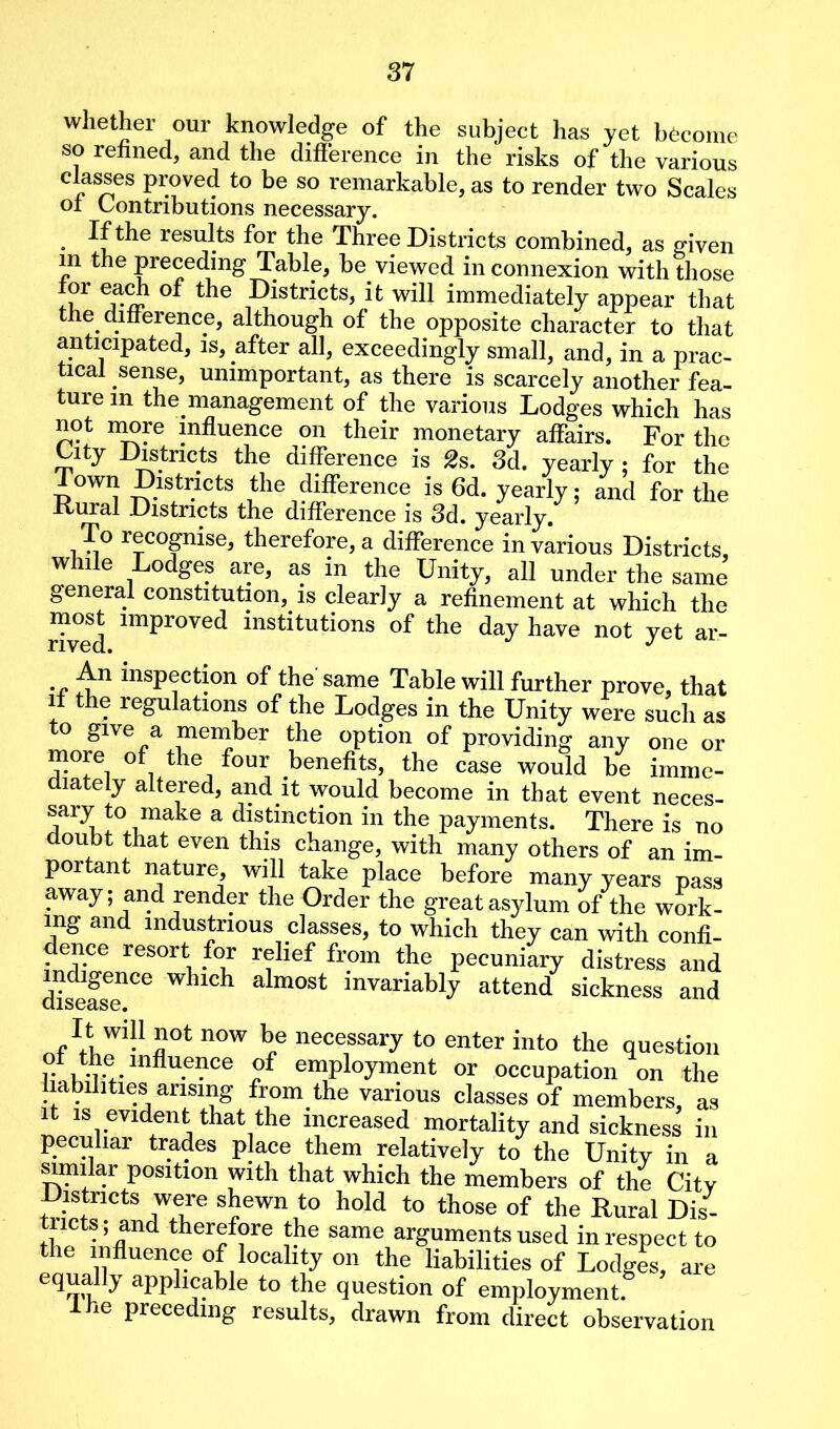 whether our knowledge of the subject has yet become so refined, and the difference in the risks of the various classes proved to be so remarkable, as to render two Scales of Contributions necessary. If the results for the Three Districts combined, as given m the preceding Table, be. viewed in connexion with those for each of the Districts, it will immediately appear that the. difference, although of the opposite character to that anticipated, is, after all, exceedingly small, and, in a prac- tical sense, unimportant, as there is scarcely another fea- ture m the management of the various Lodges which has not more influence on their monetary affairs. For the City Districts the difference is 2s. 3d. yearly ; for the Town Districts the difference is 6d. yearly; and for the Kural Districts the difference is 3d. yearly. To recognise, therefore, a difference in various Districts, while Lodges are, as in the Unity, all under the same general constitution, is clearly a refinement at which the Uved lmpr°Ved institutions of the day have not yet ar- •c insP®cti°n °f the same Table will further prove, that if the regulations of the Lodges in the Unity were such as to give a member the option of providing any one or more of the four benefits, the case would be imme- diately altered, and it would become in that event neces- sary to make a distinction in the payments. There is no doubt that even this change, with many others of an im- portant nature, will take place before many years pass away; and render the Order the greatasylum of the work- ing and industrious classes, to which they can with confi- dence resort for relief from the pecuniary distress and tiseas™6 WhlCh alm°St mvariabty attend sickness and £ot now be necessary to enter into the question r wav indu.e3}ce of employment or occupation on the liabilities arising from the various classes of members, as it is evident that the increased mortality and sickness in peculiar trades place them relatively to the Unity in a similar position with that which the members of the Citv Districts were shewn to hold to those of the Rural Dis- tricts and therefore the same arguments used in respect to the influence of locality on the liabilities of Lodges, are equally applicable to the question of employment. lhe preceding results, drawn from direct observation