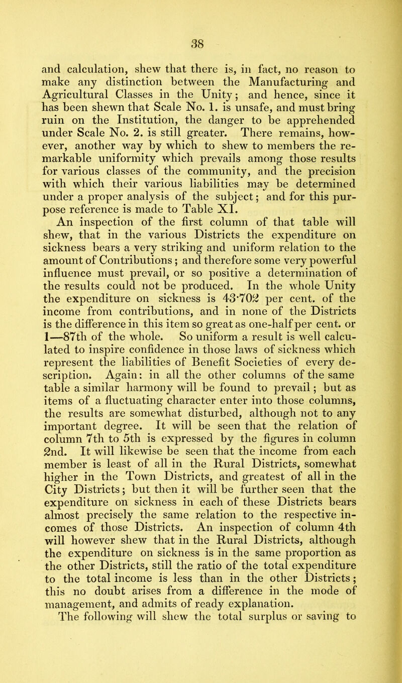 and calculation, shew that there is, in fact, no reason to make any distinction between the Manufacturing and Agricultural Classes in the Unity; and hence, since it has been shewn that Scale No. 1. is unsafe, and must bring ruin on the Institution, the danger to be apprehended under Scale No. 2. is still greater. There remains, how- ever, another way by which to shew to members the re- markable uniformity which prevails among those results for various classes of the community, and the precision with which their various liabilities may be determined under a proper analysis of the subject; and for this pur- pose reference is made to Table XI. An inspection of the first column of that table will shew, that in the various Districts the expenditure on sickness bears a very striking and uniform relation to the amount of Contributions ; and therefore some very powerful influence must prevail, or so positive a determination of the results could not be produced. In the whole Unity the expenditure on sickness is 43*702 per cent, of the income from contributions, and in none of the Districts is the difference in this item so great as one-half per cent, or 1—87th of the whole. So uniform a result is well calcu- lated to inspire confidence in those laws of sickness which represent the liabilities of Benefit Societies of every de- scription. Again: in all the other columns of the same table a similar harmony will be found to prevail; but as items of a fluctuating character enter into those columns, the results are somewhat disturbed, although not to any important degree. It will be seen that the relation of column 7th to 5th is expressed by the figures in column 2nd. It will likewise be seen that the income from each member is least of all in the Rural Districts, somewhat higher in the Town Districts, and greatest of all in the City Districts; but then it will be further seen that the expenditure on sickness in each of these Districts bears almost precisely the same relation to the respective in- comes of those Districts. An inspection of column 4th will however shew that in the Rural Districts, although the expenditure on sickness is in the same proportion as the other Districts, still the ratio of the total expenditure to the total income is less than in the other Districts; this no doubt arises from a difference in the mode of management, and admits of ready explanation. The following will shew the total surplus or saving to