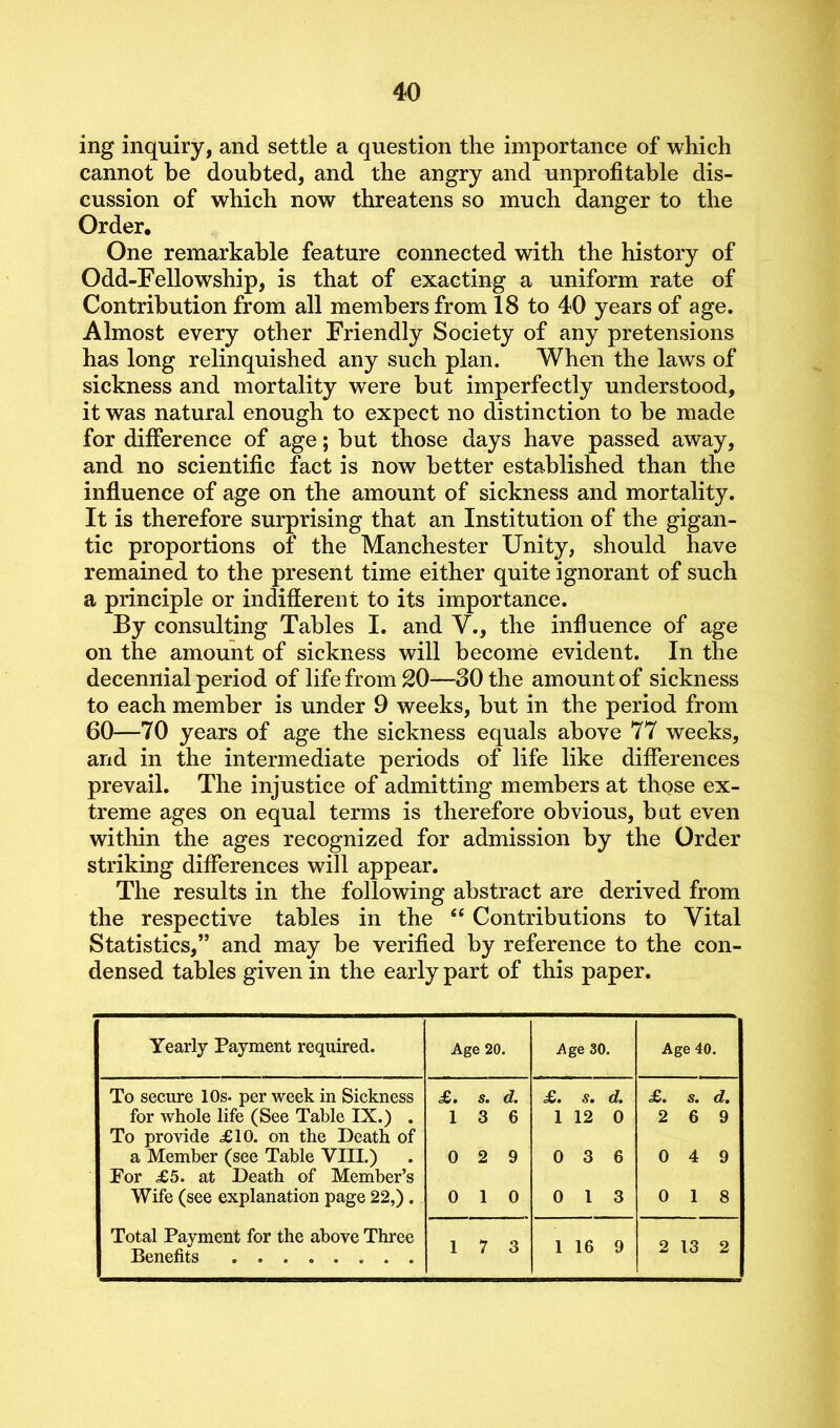 ing inquiry, and settle a question the importance of which cannot be doubted, and the angry and unprofitable dis- cussion of which now threatens so much danger to the Order, One remarkable feature connected with the history of Odd-Fellowship, is that of exacting a uniform rate of Contribution from all members from 18 to 40 years of age. Almost every other Friendly Society of any pretensions has long relinquished any such plan. When the laws of sickness and mortality were but imperfectly understood, it was natural enough to expect no distinction to be made for difference of age; but those days have passed away, and no scientific fact is now better established than the influence of age on the amount of sickness and mortality. It is therefore surprising that an Institution of the gigan- tic proportions of the Manchester Unity, should have remained to the present time either quite ignorant of such a principle or indifferent to its importance. By consulting Tables I. and V., the influence of age on the amount of sickness will become evident. In the decennial period of life from 20—30 the amount of sickness to each member is under 9 weeks, but in the period from 60—70 years of age the sickness equals above 77 weeks, and in the intermediate periods of life like differences prevail. The injustice of admitting members at those ex- treme ages on equal terms is therefore obvious, but even within the ages recognized for admission by the Order striking differences will appear. The results in the following abstract are derived from the respective tables in the “ Contributions to Vital Statistics,” and may be verified by reference to the con- densed tables given in the early part of this paper. Yearly Payment required. Age 20. Age 30. Age 40. To secure 10s. per week in Sickness £. s. d. <£. s. d. £. s. d. for whole life (See Table IX.) . To provide <£10. on the Death of 1 3 6 1 12 0 2 6 9 a Member (see Table VIII.) For £5. at Death of Member’s 0 2 9 0 3 6 0 4 9 Wife (see explanation page 22,). 0 1 0 0 1 3 0 1 8 Total Payment for the above Three Benefits 1 7 3 1 16 9 2 13 2