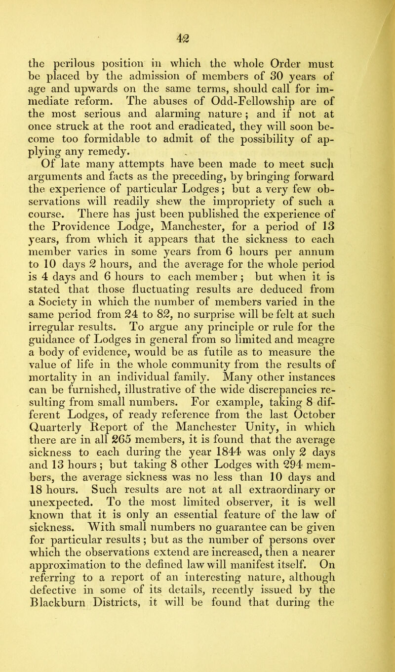the perilous position in which the whole Order must be placed by the admission of members of 30 years of age and upwards on the same terms, should call for im- mediate reform. The abuses of Odd-Fellowship are of the most serious and alarming nature; and if not at once struck at the root and eradicated, they will soon be- come too formidable to admit of the possibility of ap- plying any remedy. Of late many attempts have been made to meet sucji arguments and facts as the preceding, by bringing forward the experience of particular Lodges; but a very few ob- servations will readily shew the impropriety of such a course. There has just been published the experience of the Providence Lodge, Manchester, for a period of 13 years, from which it appears that the sickness to each member varies in some years from 6 hours per annum to 10 days 2 hours, and the average for the whole period is 4 days and 6 hours to each member ; but when it is stated that those fluctuating results are deduced from a Society in which the number of members varied in the same period from 24 to 82, no surprise will be felt at such irregular results. To argue any principle or rule for the guidance of Lodges in general from so limited and meagre a body of evidence, would be as futile as to measure the value of life in the whole community from the results of mortality in an individual family. Many other instances can be furnished, illustrative of the wide discrepancies re- sulting from small numbers. For example, taking 8 dif- ferent Lodges, of ready reference from the last October Quarterly Report of the Manchester Unity, in which there are in all 265 members, it is found that the average sickness to each during the year 1844 was only 2 days and 13 hours ; but taking 8 other Lodges with 294 mem- bers, the average sickness was no less than 10 days and 18 hours. Such results are not at all extraordinary or unexpected. To the most limited observer, it is well known that it is only an essential feature of the law of sickness. With small numbers no guarantee can be given for particular results ; but as the number of persons over which the observations extend are increased, then a nearer approximation to the defined law will manifest itself. On referring to a report of an interesting nature, although defective in some of its details, recently issued by the Blackburn Districts, it will be found that during the