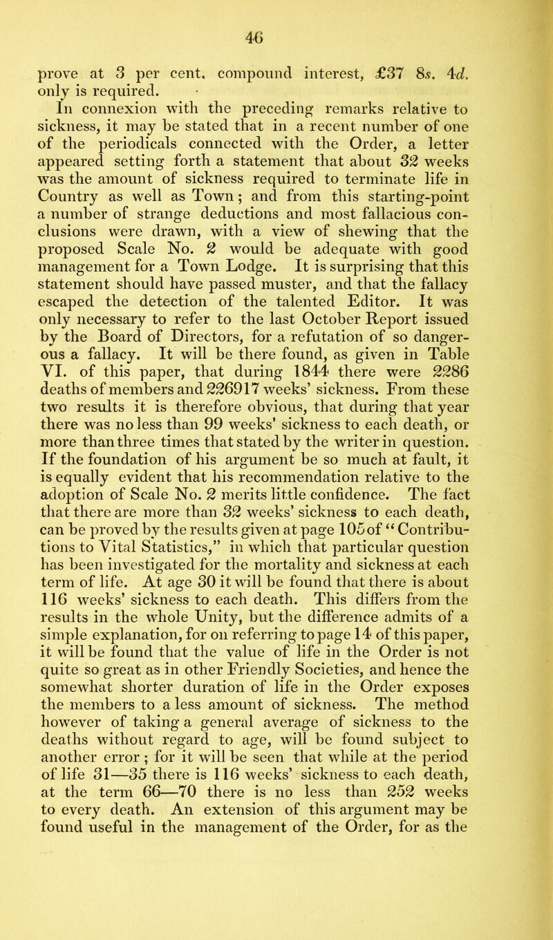 prove at 3 per cent, compound interest, £37 8.9. 4d. only is required. In connexion with the preceding remarks relative to sickness, it may be stated that in a recent number of one of the periodicals connected with the Order, a letter appeared setting forth a statement that about 32 weeks was the amount of sickness required to terminate life in Country as well as Town; and from this starting-point a number of strange deductions and most fallacious con- clusions were drawn, with a view of shewing that the proposed Scale No. 2 would be adequate with good management for a Town Lodge. It is surprising that this statement should have passed muster, and that the fallacy escaped the detection of the talented Editor. It was only necessary to refer to the last October Report issued by the Board of Directors, for a refutation of so danger- ous a fallacy. It will be there found, as given in Table YI. of this paper, that during 1844 there were 2286 deaths of members and 226917 weeks’ sickness. From these two results it is therefore obvious, that during that year there was no less than 99 weeks’ sickness to each death, or more than three times that stated by the writer in question. If the foundation of his argument be so much at fault, it is equally evident that his recommendation relative to the adoption of Scale No. 2 merits little confidence. The fact that there are more than 32 weeks’ sickness to each death, can be proved by the results given at page 105 of “ Contribu- tions to Vital Statistics,” in which that particular question has been investigated for the mortality and sickness at each term of life. At age 30 it will be found that there is about 116 weeks’ sickness to each death. This differs from the results in the whole Unity, but the difference admits of a simple explanation, for on referring to page 14 of this paper, it will be found that the value of life in the Order is not quite so great as in other Friendly Societies, and hence the somewhat shorter duration of life in the Order exposes the members to a less amount of sickness. The method however of taking a general average of sickness to the deaths without regard to age, will be found subject to another error ; for it will be seen that while at the period of life 31—35 there is 116 weeks’ sickness to each death, at the term 66—70 there is no less than 252 weeks to every death. An extension of this argument may be found useful in the management of the Order, for as the