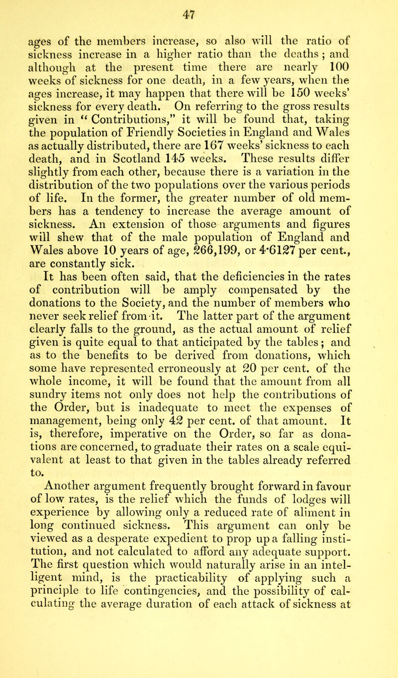 ages of the members increase, so also will the ratio of sickness increase in a higher ratio than the deaths ; and although at the present time there are nearly 100 weeks of sickness for one death, in a few years, when the ages increase, it may happen that there will be 150 weeks’ sickness for every death. On referring to the gross results given in “ Contributions,” it will be found that, taking the population of Friendly Societies in England and Wales as actually distributed, there are 167 weeks’ sickness to each death, and in Scotland 145 weeks. These results differ slightly from each other, because there is a variation in the distribution of the two populations over the various periods of life. In the former, the greater number of old mem- bers has a tendency to increase the average amount of sickness. An extension of those arguments and figures will shew that of the male population of England and Wales above 10 years of age, §66,199, or 4*6127 per cent., are constantly sick. It has been often said, that the deficiencies in the rates of contribution will be amply compensated by the donations to the Society, and the number of members who never seek relief from it. The latter part of the argument clearly falls to the ground, as the actual amount of relief given is quite equal to that anticipated by the tables; and as to the benefits to be derived from donations, which some have represented erroneously at 20 per cent, of the whole income, it will be found that the amount from all sundry items not only does not help the contributions of the Order, but is inadequate to meet the expenses of management, being only 42 per cent, of that amount. It is, therefore, imperative on the Order, so far as dona- tions are concerned, to graduate their rates on a scale equi- valent at least to that given in the tables already referred to. Another argument frequently brought forward in favour of low rates, is the relief which the funds of lodges will experience by allowing only a reduced rate of aliment in long continued sickness. This argument can only be viewed as a desperate expedient to prop up a falling insti- tution, and not calculated to afford any adequate support. The first question which would naturally arise in an intel- ligent mind, is the practicability of applying such a principle to life contingencies, and the possibility of cal- culating the average duration of each attack of sickness at