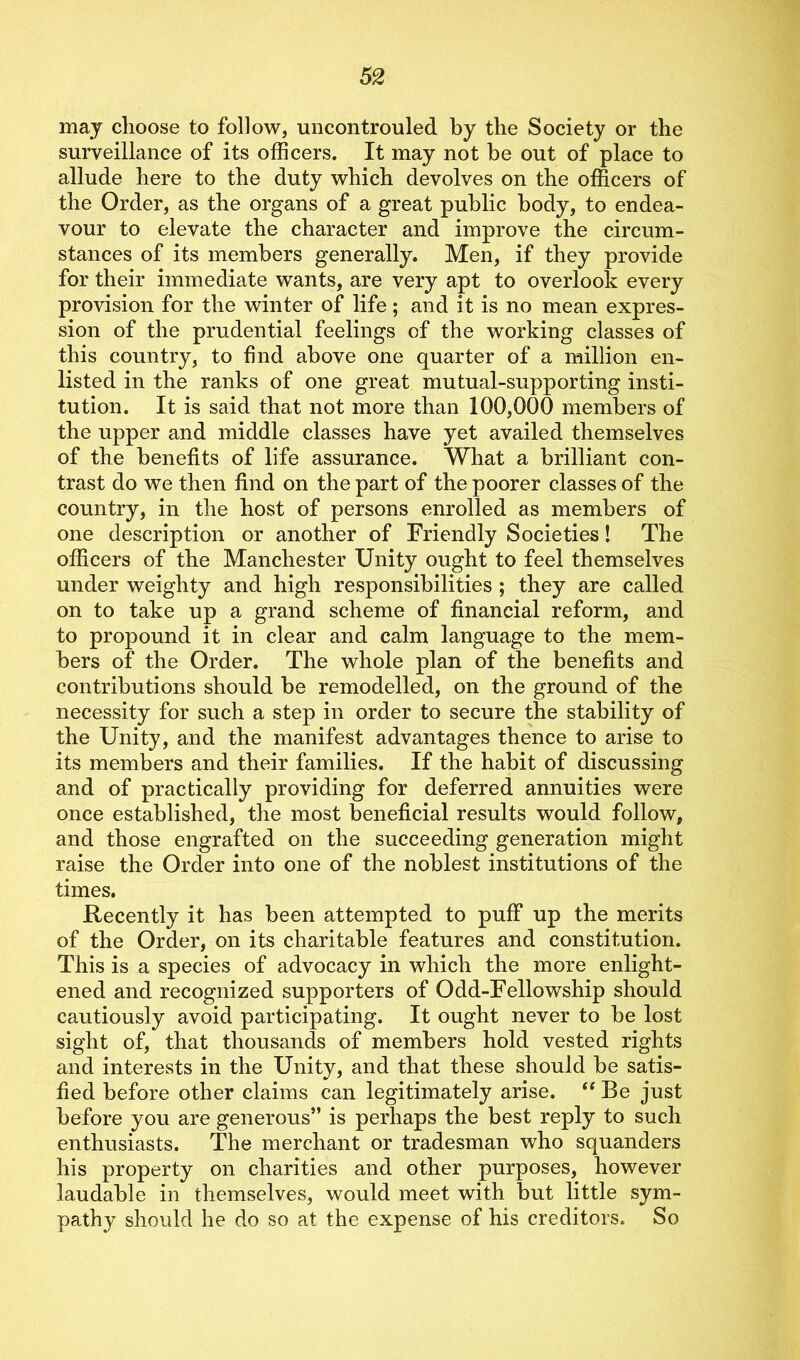 may choose to follow, uncontrouled by the Society or the surveillance of its officers. It may not be out of place to allude here to the duty which devolves on the officers of the Order, as the organs of a great public body, to endea- vour to elevate the character and improve the circum- stances of its members generally. Men, if they provide for their immediate wants, are very apt to overlook every provision for the winter of life; and it is no mean expres- sion of the prudential feelings of the working classes of this country, to find above one quarter of a million en- listed in the ranks of one great mutual-supporting insti- tution. It is said that not more than 100,000 members of the upper and middle classes have yet availed themselves of the benefits of life assurance. What a brilliant con- trast do we then find on the part of the poorer classes of the country, in the host of persons enrolled as members of one description or another of Friendly Societies! The officers of the Manchester Unity ought to feel themselves under weighty and high responsibilities ; they are called on to take up a grand scheme of financial reform, and to propound it in clear and calm language to the mem- bers of the Order. The whole plan of the benefits and contributions should be remodelled, on the ground of the necessity for such a step in order to secure the stability of the Unity, and the manifest advantages thence to arise to its members and their families. If the habit of discussing and of practically providing for deferred annuities were once established, the most beneficial results would follow, and those engrafted on the succeeding generation might raise the Order into one of the noblest institutions of the times. Recently it has been attempted to puff up the merits of the Order, on its charitable features and constitution. This is a species of advocacy in which the more enlight- ened and recognized supporters of Odd-Fellowship should cautiously avoid participating. It ought never to be lost sight of, that thousands of members hold vested rights and interests in the Unity, and that these should be satis- fied before other claims can legitimately arise. “ Be just before you are generous” is perhaps the best reply to such enthusiasts. The merchant or tradesman who squanders his property on charities and other purposes, however laudable in themselves, would meet with but little sym- pathy should he do so at the expense of his creditors. So