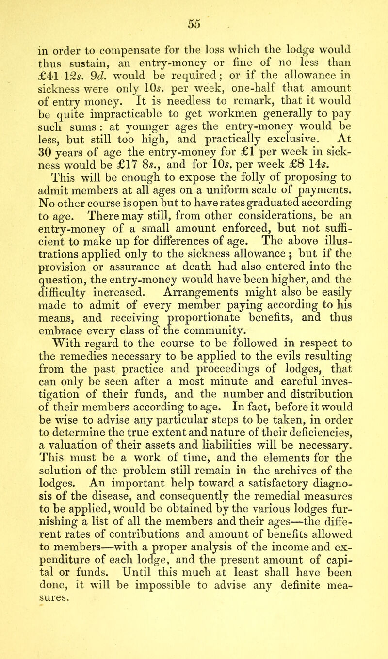 in order to compensate for the loss which the lodge would thus sustain, an entry-money or fine of no less than £41 12$. 9d. would be required; or if the allowance in sickness were only 10s. per week, one-half that amount of entry money. It is needless to remark, that it would be quite impracticable to get workmen generally to pay such sums : at younger ages the entry-money would be less, but still too high, and practically exclusive. At 30 years of age the entry-money for £1 per week in sick- ness would be £17 8s., and for 10s. per week £8 14s. This will be enough to expose the folly of proposing to admit members at all ages on a uniform scale of payments. No other course isopen but to have rates graduated according to age. There may still, from other considerations, be an entry-money of a small amount enforced, but not suffi- cient to make up for differences of age. The above illus- trations applied only to the sickness allowance ; but if the provision or assurance at death had also entered into the question, the entry-money would have been higher, and the difficulty increased. Arrangements might also be easily made to admit of every member paying according to his means, and receiving proportionate benefits, and thus embrace every class of the community. With regard to the course to be followed in respect to the remedies necessary to be applied to the evils resulting from the past practice and proceedings of lodges, that can only be seen after a most minute and careful inves- tigation of their funds, and the number and distribution of their members according to age. In fact, before it would be wise to advise any particular steps to be taken, in order to determine the true extent and nature of their deficiencies, a valuation of their assets and liabilities will be necessary. This must be a work of time, and the elements for the solution of the problem still remain in the archives of the lodges. An important help toward a satisfactory diagno- sis of the disease, and consequently the remedial measures to be applied, would be obtained by the various lodges fur- nishing a list of all the members and their ages—the diffe- rent rates of contributions and amount of benefits allowed to members—-with a proper analysis of the income and ex- penditure of each lodge, and the present amount of capi- tal or funds. Until this much at least shall have been done, it will be impossible to advise any definite mea- sures.