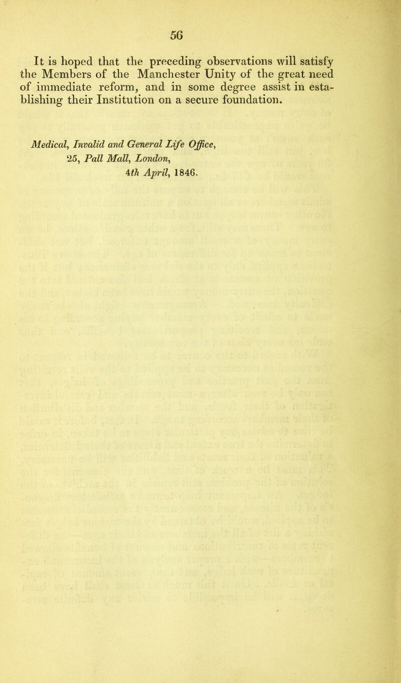 It is hoped that the preceding observations will satisfy the Members of the Manchester Unity of the great need of immediate reform, and in some degree assist in esta- blishing their Institution on a secure foundation. Medical, Invalid and General Life Office, 25, Pall Mall, London, 4th April, 1846.