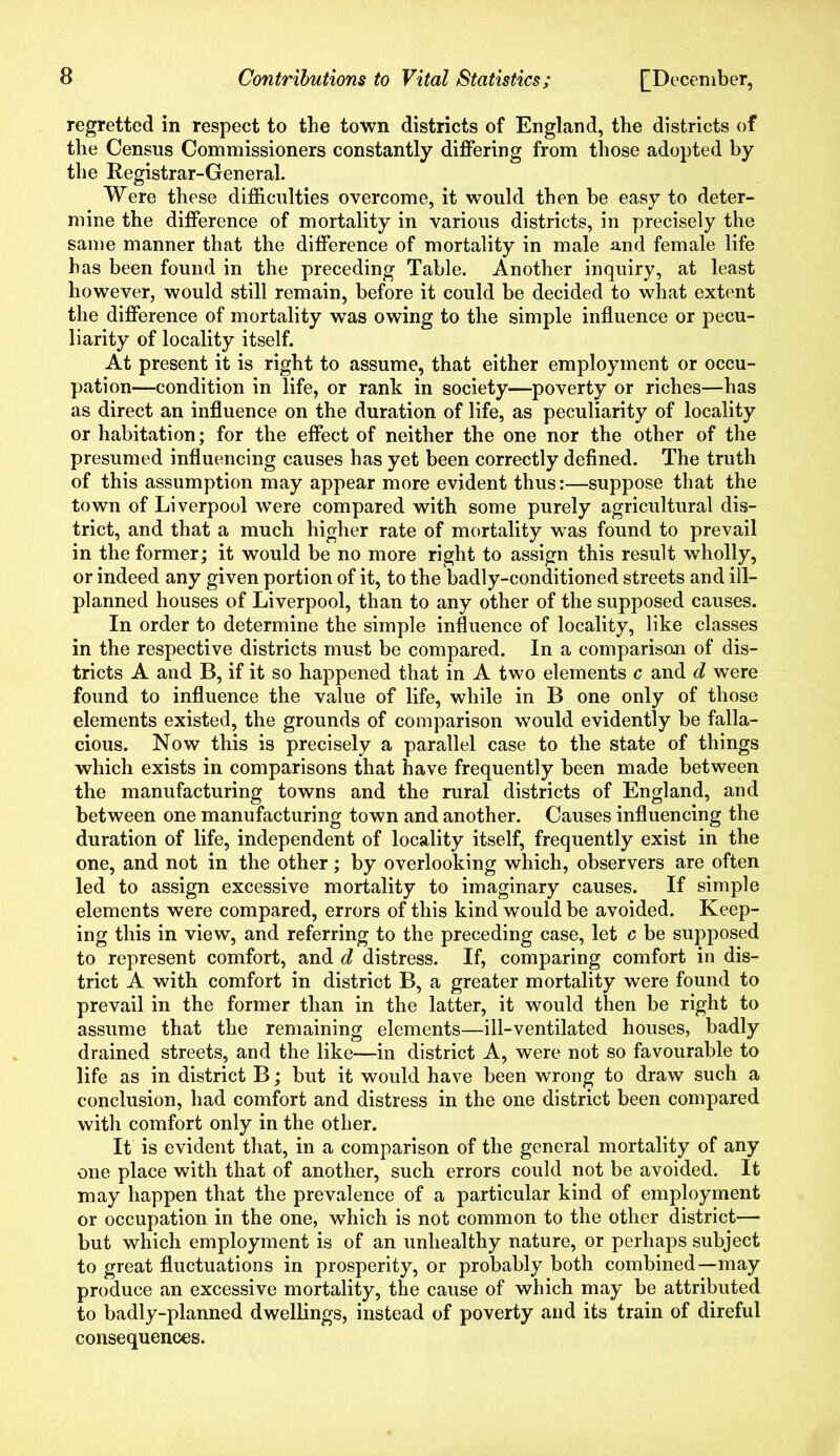 regretted in respect to the town districts of England, the districts of the Census Commissioners constantly differing from those adopted by the Registrar-General. Were these difficulties overcome, it would then be easy to deter- mine the difference of mortality in various districts, in precisely the same manner that the difference of mortality in male and female life has been found in the preceding Table. Another inquiry, at least however, would still remain, before it could be decided to what extent the difference of mortality was owing to the simple influence or pecu- liarity of locality itself. At present it is right to assume, that either employment or occu- pation—condition in life, or rank in society—poverty or riches—has as direct an influence on the duration of life, as peculiarity of locality or habitation; for the effect of neither the one nor the other of the presumed influencing causes has yet been correctly defined. The truth of this assumption may appear more evident thus:—suppose that the town of Liverpool were compared with some purely agricultural dis- trict, and that a much higher rate of mortality was found to prevail in the former; it would be no more right to assign this result wholly, or indeed any given portion of it, to the badly-conditioned streets and ill- planned houses of Liverpool, than to any other of the supposed causes. In order to determine the simple influence of locality, like classes in the respective districts must be compared. In a comparison of dis- tricts A and B, if it so happened that in A two elements c and d were found to influence the value of life, while in B one only of those elements existed, the grounds of comparison would evidently be falla- cious. Now this is precisely a parallel case to the state of things which exists in comparisons that have frequently been made between the manufacturing towns and the rural districts of England, and between one manufacturing town and another. Causes influencing the duration of life, independent of locality itself, frequently exist in the one, and not in the other; by overlooking which, observers are often led to assign excessive mortality to imaginary causes. If simple elements were compared, errors of this kind would be avoided. Keep- ing this in view, and referring to the preceding case, let c be supposed to represent comfort, and d distress. If, comparing comfort in dis- trict A with comfort in district B, a greater mortality were found to prevail in the former than in the latter, it would then be right to assume that the remaining elements—ill-ventilated houses, badly drained streets, and the like—in district A, were not so favourable to life as in district B; but it would have been wrong to draw such a conclusion, had comfort and distress in the one district been compared with comfort only in the other. It is evident that, in a comparison of the general mortality of any one place with that of another, such errors could not be avoided. It may happen that the prevalence of a particular kind of employment or occupation in the one, which is not common to the other district— but which employment is of an unhealthy nature, or perhaps subject to great fluctuations in prosperity, or probably both combined—may produce an excessive mortality, the cause of which may be attributed to badly-planned dwellings, instead of poverty and its train of direful consequences.