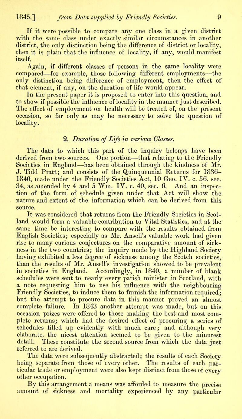 If it were possible to compare any one class in a given district with the same class under exactly similar circumstances in another district, the only distinction being the difference of district or locality, then it is plain that the influence of locality, if any, would manifest itself. Again, if different classes of persons in the same locality were compared—for example, those following different employments—the only distinction being difference of employment, then the effect of that element, if any, on the duration of life would appear. In the present paper it is proposed to enter into this question, and to show if possible the influence of locality in the manner just described. The effect of employment on health will be treated of, on the present occasion, so far only as may be necessary to solve the question of locality. 2. Duration of Life in various Classes. The data to which this part of the inquiry belongs have been derived from two sources. One portion—that relating to the Friendly Societies in England—has been obtained through the kindness of Mr. J. Tidd Pratt; and consists of the Quinquennial Returns for 1836- 1840, made under the Friendly Societies Act, 10 Geo. IY. c. 56. sec. 34, as amended by 4 and 5 Wm. IY. c. 40, sec. 6. And an inspec- tion of the form of schedule given under that Act will show the nature and extent of the information which can be derived from this source. It was considered that returns from the Friendly Societies in Scot- land would form a valuable contribution to Yital Statistics, and at the same time be interesting to compare with the results obtained from English Societies; especially as Mr. Ansell’s valuable work had given rise to many curious conjectures on the comparative amount of sick- ness in the two countries; the inquiry made by the Highland Society having exhibited a less degree of sickness among the Scotch societies, than the results of Mr. Ansell’s investigation showed to be prevalent in societies in England. Accordingly, in 1840, a number of blank schedules were sent to nearly every parish minister in Scotland, with a note requesting him to use his influence with the neighbouring Friendly Societies, to induce them to furnish the information required; but the attempt to procure data in this manner proved an almost complete failure. In 1843 another attempt was made, but on this occasion prizes were offered to those making the best and most com- plete returns; which had the desired effect of procuring a series of schedules filled up evidently with much care; and although very elaborate, the nicest attention seemed to be given to the minutest detail. These constitute the second source from which the data just referred to are derived. The data were subsequently abstracted; the results of each Society being separate from those of every other. The results of each par- ticular trade or employment were also kept distinct from those of every other occupation. By this arrangement a means was afforded to measure the precise amount of sickness and mortality experienced by any particular