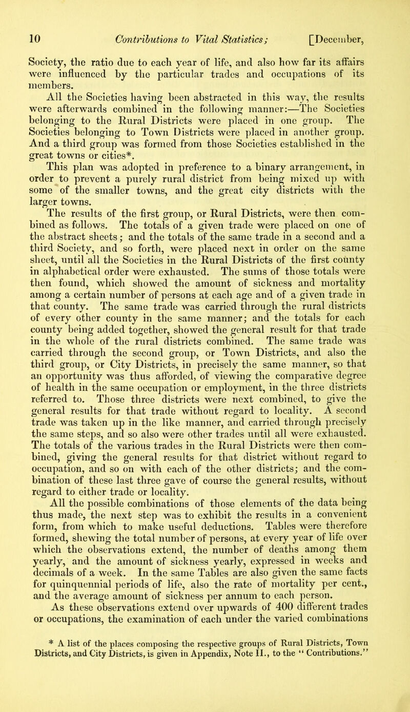 Society, the ratio due to each year of life, and also how far its affairs were influenced by the particular trades and occupations of its members. All the Societies having been abstracted in this way, the results were afterwards combined in the following manner:—The Societies belonging to the Rural Districts were placed in one group. The Societies belonging to Town Districts were placed in another group. And a third group was formed from those Societies established in the great towns or cities*. This plan was adopted in preference to a binary arrangement, in order to prevent a purely rural district from being mixed up with some of the smaller towns, and the great city districts with the larger towns. The results of the first group, or Rural Districts, were then com- bined as follows. The totals of a given trade were placed on one of the abstract sheets; and the totals of the same trade in a second and a third Society, and so forth, were placed next in order on the same sheet, until all the Societies in the Rural Districts of the first county in alphabetical order were exhausted. The sums of those totals were then found, which showed the amount of sickness and mortality among a certain number of persons at each age and of a given trade in that county. The same trade was carried through the rural districts of every other county in the same manner; and the totals for each county being added together, showed the general result for that trade in the whole of the rural districts combined. The same trade was carried through the second group, or Town Districts, and also the third group, or City Districts, in precisely the same manner, so that an opportunity was thus afforded, of viewing the comparative degree of health in the same occupation or employment, in the three districts referred to. Those three districts were next combined, to give the general results for that trade without regard to locality. A second trade was taken up in the like manner, and carried through precisely the same steps, and so also were other trades until all were exhausted. The totals of the various trades in the Rural Districts were then com- bined, giving the general results for that district without regard to occupation, and so on with each of the other districts; and the com- bination of these last three gave of course the general results, without regard to either trade or locality. All the possible combinations of those elements of the data being thus made, the next step was to exhibit the results in a convenient form, from which to make useful deductions. Tables were therefore formed, shewing the total number of persons, at every year of life over which the observations extend, the number of deaths among them yearly, and the amount of sickness yearly, expressed in weeks and decimals of a week. In the same Tables are also given the same facts for quinquennial periods of life, also the rate of mortality per cent., and the average amount of sickness per annum to each person. As these observations extend over upwards of 400 different trades or occupations, the examination of each under the varied combinations * A list of the places composing the respective groups of Rural Districts, Town Districts, and City Districts, is given in Appendix, Note II., to the “ Contributions.’’