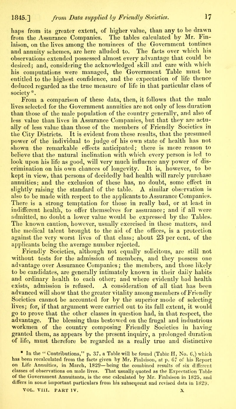 haps from its greater extent, of higher value, than any to be drawn from the Assurance Companies. The tables calculated by Mr. Fin- laison, on the lives among the nominees of the Government tontines and annuity schemes, are here alluded to. The facts over which his observations extended possessed almost every advantage that could be desired; and, considering the acknowledged skill and care with which his computations were managed, the Government Table must be entitled to the highest confidence, and the expectation of life thence deduced regarded as the true measure of life in that particular class of society*. From a comparison of these data, then, it follows that the male lives selected for the Government annuities are not only of less duration than those of the male population of the country generally, and also of less value than lives in Assurance Companies, but that they are actu- ally of less value than those of the members of Friendly Societies in the City Districts. It is evident from these results, that the presumed power of the individual to judge of his own state of health has not shown the remarkable effects anticipated; there is more reason to believe that the natural inclination with which every person is led to look upon his life as good, will very much influence any power of dis- crimination on his own chances of longevity. It is, however, to be kept in view, that persons of decidedly bad health will rarely purchase annuities; and the exclusion of these has, no doubt, some effect in slightly raising the standard of the table. A similar observation is also to be made with respect to the applicants to Assurance Companies. There is a strong temptation for those in really bad, or at least in indifferent health, to offer themselves for assurance; and if all were admitted, no doubt a lower value would be expressed by the Tables. The known caution, however, usually exercised in these matters, and the medical talent brought to the aid of the offices, is a protection against the very wrorst lives of that class; about 23 per cent, of the applicants being the average number rejected. Friendly Societies, although not equally solicitous, are still not without tests for the admission of members, and they possess one advantage over Assurance Companies; the members, and those likely to be candidates, are generally intimately known in their daily habits and ordinary health to each other; and where evidently bad health exists, admission is refused. A consideration of all that has been advanced will show that the greater vitality among members of Friendly Societies cannot be accounted for by the superior mode of selecting lives; for, if that argument were carried out to its full extent, it would go to prove that the other classes in question had, in that respect, the advantage. The blessing thus bestowed on the frugal and industrious workmen of the country composing Friendly Societies in having granted them, as appears by the present inquiry, a prolonged duration of life, must therefore be regarded as a really true and distinctive * In the “ Contributions,” p. 37, a Table will be found (Table H, No. 6,) which has been recalculated from the facts given by Mr. Finlaison, at p. 67 of his Report on Life Annuities, in March, 1829—being the combined results of six different classes of observations on male lives. That usually quoted as the Expectation Table of the Government Annuitants, is the one calculated by Mr. Finlaison in 1825, and differs in some important particulars from his subsequent and revised data in 1829. VOL. VIII. PART IV. X