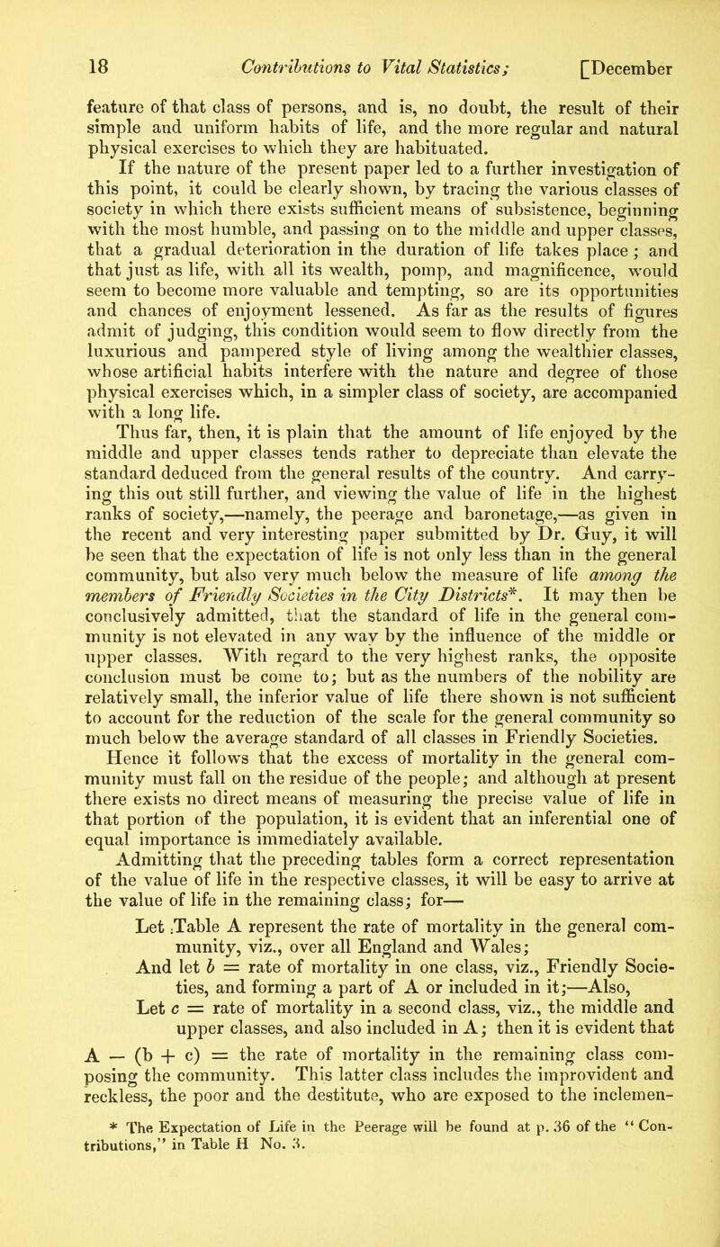 feature of that class of persons, and is, no doubt, the result of their simple and uniform habits of life, and the more regular and natural physical exercises to which they are habituated. If the nature of the present paper led to a further investigation of this point, it could be clearly shown, by tracing the various classes of society in which there exists sufficient means of subsistence, beginning with the most humble, and passing on to the middle and upper classes, that a gradual deterioration in the duration of life takes place ; and that just as life, with all its wealth, pomp, and magnificence, would seem to become more valuable and tempting, so are its opportunities and chances of enjoyment lessened. As far as the results of figures admit of judging, this condition would seem to flow directly from the luxurious and pampered style of living among the wealthier classes, whose artificial habits interfere with the nature and degree of those physical exercises which, in a simpler class of society, are accompanied with a long life. Thus far, then, it is plain that the amount of life enjoyed by the middle and upper classes tends rather to depreciate than elevate the standard deduced from the general results of the country. And carry- ing this out still further, and viewing the value of life in the highest ranks of society,—namely, the peerage and baronetage,—as given in the recent and very interesting paper submitted by Dr. Guy, it will be seen that the expectation of life is not only less than in the general community, but also very much below the measure of life among the members of Friendly Societies in the City Districts*. It may then be conclusively admitted, that the standard of life in the general com- munity is not elevated in any way by the influence of the middle or upper classes. With regard to the very highest ranks, the opposite conclusion must be come to; but as the numbers of the nobility are relatively small, the inferior value of life there shown is not sufficient to account for the reduction of the scale for the general community so much below the average standard of all classes in Friendly Societies. Hence it follows that the excess of mortality in the general com- munity must fall on the residue of the people; and although at present there exists no direct means of measuring the precise value of life in that portion of the population, it is evident that an inferential one of equal importance is immediately available. Admitting that the preceding tables form a correct representation of the value of life in the respective classes, it will be easy to arrive at the value of life in the remaining class; for— Let ;Table A represent the rate of mortality in the general com- munity, viz., over all England and Wales; And let b = rate of mortality in one class, viz., Friendly Socie- ties, and forming a part of A or included in it;—Also, Let c — rate of mortality in a second class, viz., the middle and upper classes, and also included in A; then it is evident that A - (b -f c) = the rate of mortality in the remaining class com- posing the community. This latter class includes the improvident and reckless, the poor and the destitute, who are exposed to the inclemen- * The Expectation of Life in the Peerage will be found at p. 36 of the “ Con- tributions,” in Table H No. 3.
