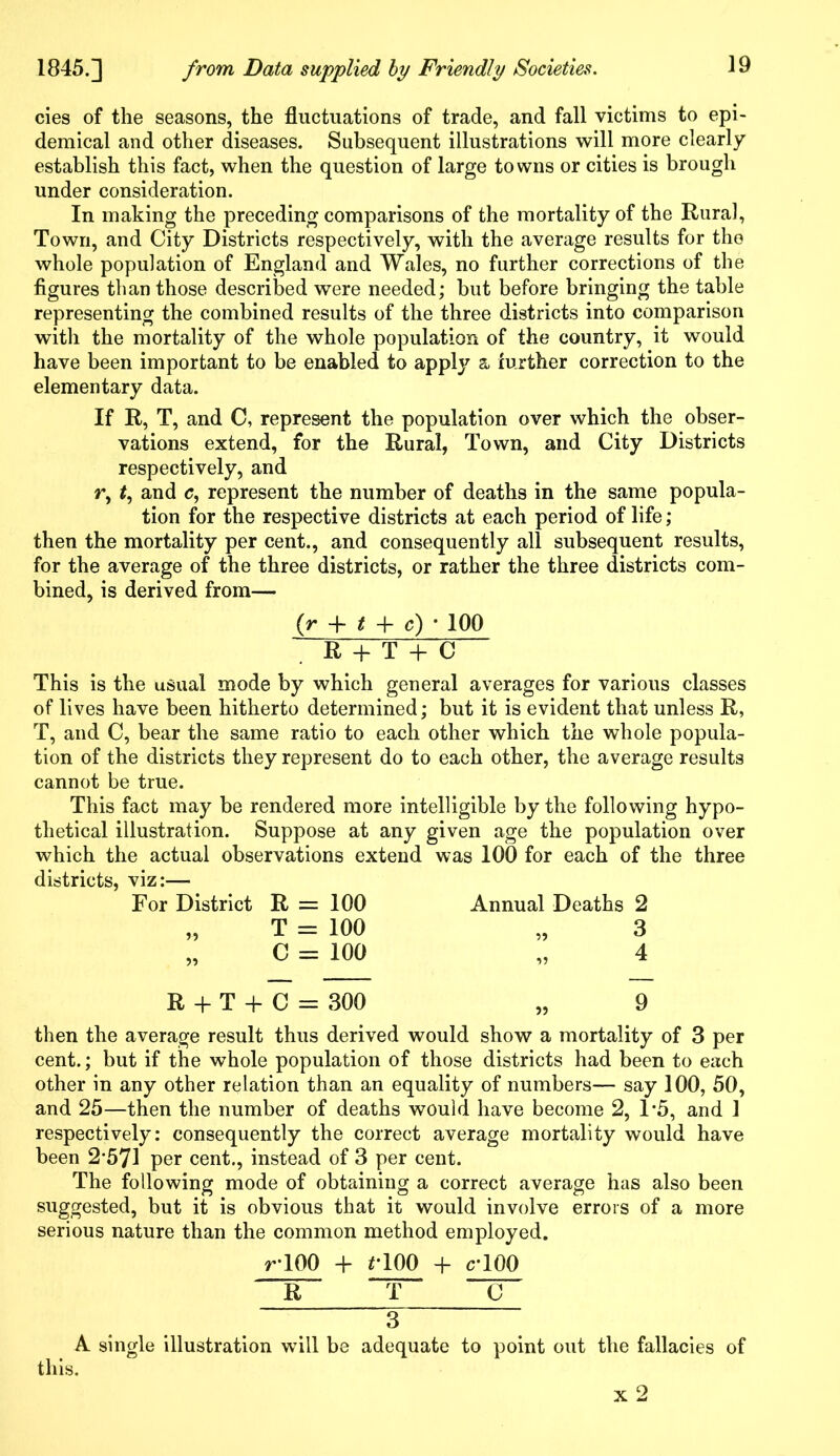 cies of the seasons, the fluctuations of trade, and fall victims to epi- demical and other diseases. Subsequent illustrations will more clearly establish this fact, when the question of large towns or cities is brougli under consideration. In making the preceding comparisons of the mortality of the Rural, Town, and City Districts respectively, with the average results for the whole population of England and Wales, no farther corrections of the figures than those described were needed; but before bringing the table representing the combined results of the three districts into comparison with the mortality of the whole population of the country, it would have been important to be enabled to apply a further correction to the elementary data. If R, T, and C, represent the population over which the obser- vations extend, for the Rural, Town, and City Districts respectively, and r, t, and e, represent the number of deaths in the same popula- tion for the respective districts at each period of life ; then the mortality per cent., and consequently all subsequent results, for the average of the three districts, or rather the three districts com- bined, is derived from— (r + t + c) * 100 R + T + C This is the usual mode by which general averages for various classes of lives have been hitherto determined; but it is evident that unless R, T, and C, bear the same ratio to each other which the whole popula- tion of the districts they represent do to each other, the average results cannot be true. This fact may be rendered more intelligible by the following hypo- thetical illustration. Suppose at any given age the population over which the actual observations extend was 100 for each of the three districts, viz:—- For District 51 R = 100 T = 100 C = 100 Annual Deaths 2 „ 3 4 R + T + C = 300 „ 9 then the average result thus derived would show a mortality of 3 per cent.; but if the whole population of those districts had been to each other in any other relation than an equality of numbers— say 100, 50, and 25—then the number of deaths would have become 2, 1*5, and 1 respectively: consequently the correct average mortality would have been 2*571 per cent., instead of 3 per cent. The following mode of obtaining a correct average has also been suggested, but it is obvious that it would involve errors of a more serious nature than the common method employed. r*100 + flOO + c’100 R T C 3 A single illustration will be adequate to point out the fallacies of this.