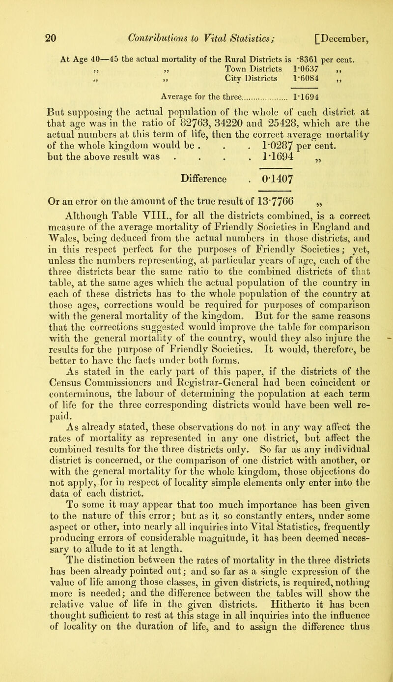 At Age 40—45 the actual mortality of the Rural Districts is ’8361 per cent. „ „ Town Districts 1*0637 ,, ,, ,, City Districts 1*6084 ,, Average for the three 1*1694 But supposing the actual population of the whole of each district at that age was in the ratio of 82763, 34220 and 25428, which are the actual numbers at this term of life, then the correct average mortality of the whole kingdom would be . . . 1*0287 per cent, but the above result was .... 1*1694 „ Difference . 0*1407 Or an error on the amount of the true result of 13*7766 „ Although Table VIII., for all the districts combined, is a correct measure of the average mortality of Friendly Societies in England and Wales, being deduced from the actual numbers in those districts, and in this respect perfect for the purposes of Friendly Societies; yet, unless the numbers representing, at particular years of age, each of the three districts bear the same ratio to the combined districts of that table, at the same ages which the actual population of the country in each of these districts has to the whole population of the country at those ages, corrections would be required for purposes of comparison with the general mortality of the kingdom. But for the same reasons that the corrections suggested would improve the table for comparison with the general mortality of the country, would they also injure the results for the purpose of Friendly Societies. It would, therefore, be better to have the facts under both forms. As stated in the early part of this paper, if the districts of the Census Commissioners and Registrar-General had been coincident or conterminous, the labour of determining the population at each term of life for the three corresponding districts would have been well re- paid. As already stated, these observations do not in any way affect the rates of mortality as represented in any one district, but affect the combined results for the three districts only. So far as any individual district is concerned, or the comparison of one district with another, or with the general mortality for the whole kingdom, those objections do not apply, for in respect of locality simple elements only enter into the data of each district. To some it may appear that too much importance has been given to the nature of this error; but as it so constantly enters, under some aspect or other, into nearly all inquiries into Vital Statistics, frequently producing errors of considerable magnitude, it has been deemed neces- sary to allude to it at length. The distinction between the rates of mortality in the three districts has been already pointed out; and so far as a single expression of the value of life among those classes, in given districts, is required, nothing more is needed; and the difference between the tables will show the relative value of life in the given districts. Hitherto it has been thought sufficient to rest at this stage in all inquiries into the influence of locality on the duration of life, and to assign the difference thus