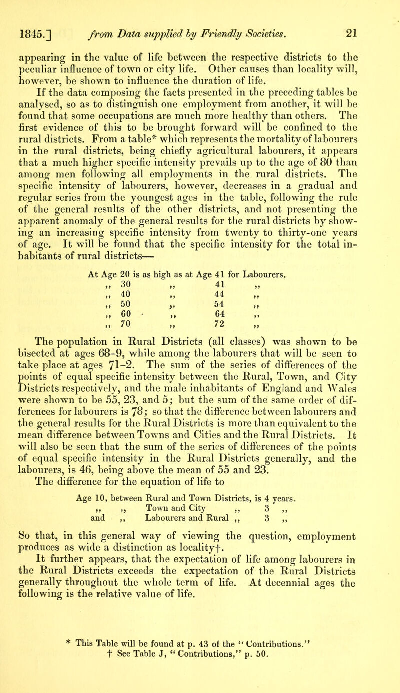 appearing in the value of life between the respective districts to the peculiar influence of town or city life. Other causes than locality will, however, be shown to influence the duration of life. If the data composing the facts presented in the preceding tables be analysed, so as to distinguish one employment from another, it will be found that some occupations are much more healthy than others. The first evidence of this to be brought forward will be confined to the rural districts. From a table* which represents the mortality of labourers in the rural districts, being chiefly agricultural labourers, it appears that a much higher specific intensity prevails up to the age of 80 than among men following all employments in the rural districts. The specific intensity of labourers, however, decreases in a gradual and regular series from the youngest ages in the table, following the rule of the general results of the other districts, and not presenting the apparent anomaly of the general results for the rural districts by show- ing an increasing specific intensity from twenty to thirty-one years of age. It will be found that the specific intensity for the total in- habitants of rural districts— At Age 20 is as high as at Age 41 for Labourers. „ 30 „ 40 „ 50 „ 60 » 70 The population in Rural Districts (all classes) was shown to be bisected at ages 68-9, while among the labourers that will be seen to take place at ages 71-2. The sum of the series of differences of the points of equal specific intensity between the Rural, Town, and City Districts respectively, and the male inhabitants of England and Wales were shown to be 55, 23, and 5; but the sum of the same order of dif- ferences for labourers is 78; so that the difference between labourers and the general results for the Rural Districts is more than equivalent to the mean difference between Towns and Cities and the Rural Districts. It will also be seen that the sum of the series of differences of the points of equal specific intensity in the Rural Districts generally, and the labourers, is 46, being above the mean of 55 and 23. The difference for the equation of life to Age 10, between Rural and Town Districts, is 4 years. ,, „ Town and City ,, 3 ,, and ,, Labourers and Rural ,, 3 ,, So that, in this general way of viewing the question, employment produces as wide a distinction as locality!. It further appears, that the expectation of life among labourers in the Rural Districts exceeds the expectation of the Rural Districts generally throughout the whole term of life. At decennial ages the following is the relative value of life. 41 44 54 64 * This Table will be found at p. 43 of the “ Contributions.” t See Table J, “ Contributions,” p. 50.