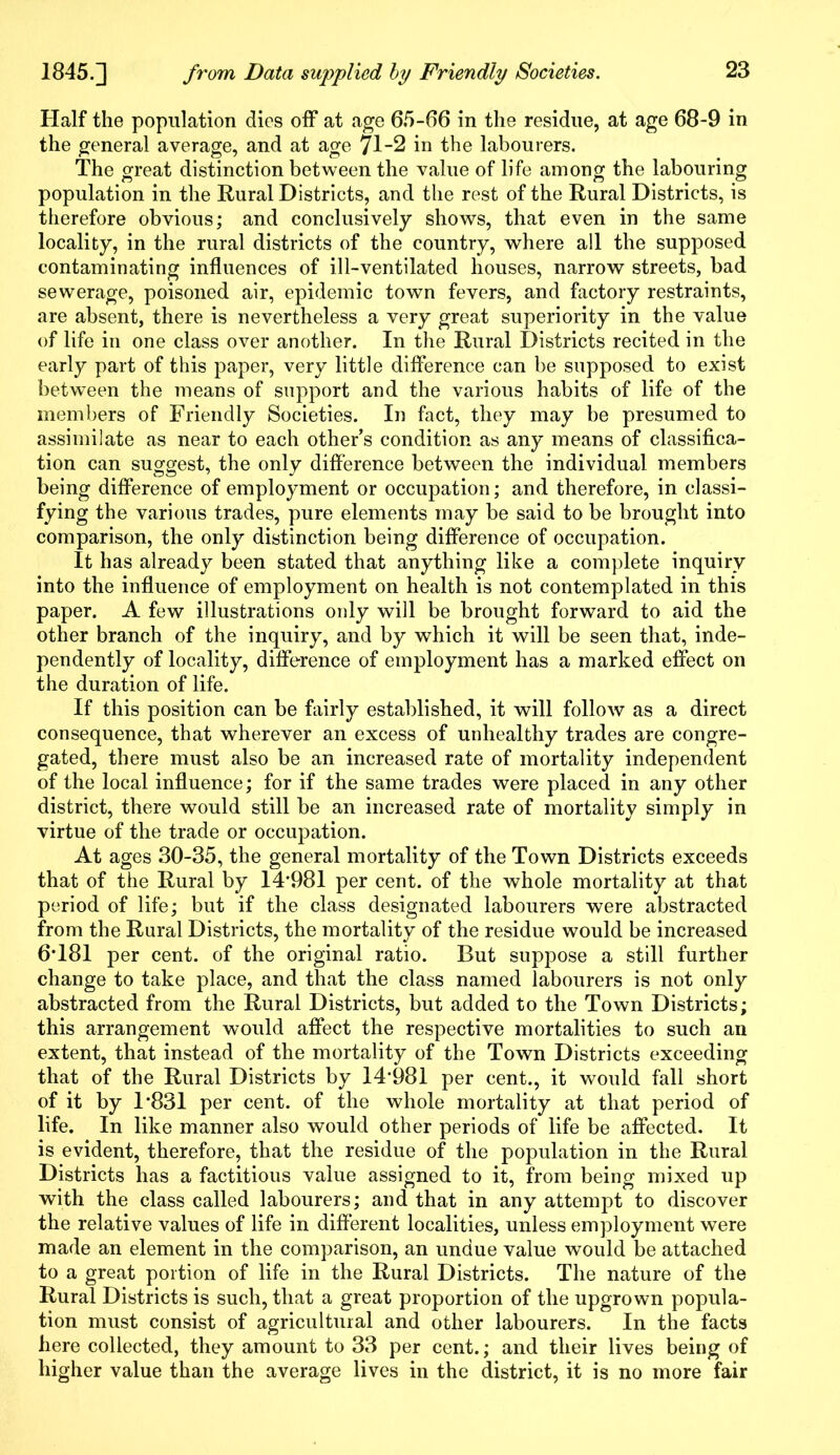 Half the population dies off at age 65-66 in the residue, at age 68-9 in the general average, and at age 71-2 in the labourers. The great distinction between the value of life among the labouring population in the Rural Districts, and the rest of the Rural Districts, is therefore obvious; and conclusively shows, that even in the same locality, in the rural districts of the country, where all the supposed contaminating influences of ill-ventilated houses, narrow streets, bad sewerage, poisoned air, epidemic town fevers, and factory restraints, are absent, there is nevertheless a very great superiority in the value of life in one class over another. In the Rural Districts recited in the early part of this paper, very little difference can be supposed to exist between the means of support and the various habits of life of the members of Friendly Societies. In fact, they may be presumed to assimilate as near to each other’s condition as any means of classifica- tion can suggest, the only difference between the individual members being difference of employment or occupation; and therefore, in classi- fying the various trades, pure elements may be said to be brought into comparison, the only distinction being difference of occupation. It has already been stated that anything like a complete inquiry into the influence of employment on health is not contemplated in this paper. A few illustrations only will be brought forward to aid the other branch of the inquiry, and by which it will be seen that, inde- pendently of locality, difference of employment has a marked effect on the duration of life. If this position can be fairly established, it will follow as a direct consequence, that wherever an excess of unhealthy trades are congre- gated, there must also be an increased rate of mortality independent of the local influence; for if the same trades were placed in any other district, there would still be an increased rate of mortality simply in virtue of the trade or occupation. At ages 30-35, the general mortality of the Town Districts exceeds that of the Rural by 14#981 per cent, of the whole mortality at that period of life; but if the class designated labourers were abstracted from the Rural Districts, the mortality of the residue would be increased 6*181 per cent, of the original ratio. But suppose a still further change to take place, and that the class named labourers is not only abstracted from the Rural Districts, but added to the Town Districts; this arrangement would affect the respective mortalities to such an extent, that instead of the mortality of the Town Districts exceeding that of the Rural Districts by 14*981 per cent., it would fall short of it by 1*831 per cent, of the whole mortality at that period of life. In like manner also would other periods of life be affected. It is evident, therefore, that the residue of the population in the Rural Districts has a factitious value assigned to it, from being mixed up with the class called labourers; and that in any attempt to discover the relative values of life in different localities, unless employment were made an element in the comparison, an undue value would be attached to a great portion of life in the Rural Districts. The nature of the Rural Districts is such, that a great proportion of the upgrown popula- tion must consist of agricultural and other labourers. In the facts here collected, they amount to 33 per cent.; and their lives being of higher value than the average lives in the district, it is no more fair