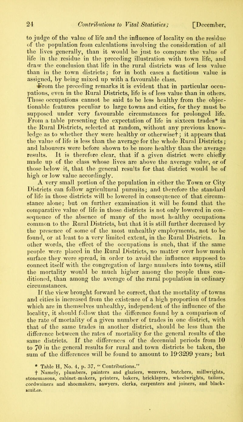 to judge of the value of life and the influence of locality on the residue of the population from calculations involving the consideration of all the lives generally, than it would be just to compare the value of life in the residue in the preceding illustration with town life, and draw the conclusion that life in the rural districts was of less value than in the town districts; for in both cases a factitious value is assigned, by being mixed up with a favourable class. 'Shorn the preceding remarks it is evident that in particular occu- pations, even in the Rural Districts, life is of less value than in others. Those occupations cannot be said to be less healthy from the objec- tionable features peculiar to large towns and cities, for they must be supposed under very favourable circumstances for prolonged life. From a table presenting the expectation of life in sixteen trades* in the Rural Districts, selected at random, without any previous know- ledge as to whether they were healthy or otherwise!*; it appears that the value of life is less than the average for the whole Rural Districts; and labourers were before shown to be more healthy than the average results. It is therefore clear, that if a given district were chiefly made up of the class whose lives are above the average value, or of those below it, that the general results for that district would be of high or low value accordingly. A very small portion of the population in either the Town or City Districts can follow agricultural pursuits; and therefore the standard of life in those districts will be lowered in consequence of that circum- stance alone; but on further examination it will be found that the comparative value of life in those districts is not only lowered in con- sequence of the absence of many of the most healthy occupations common to the Rural Districts, but that it is still further decreased by the presence of some of the most unhealthy employments, not to be found, or at least to a very limited extent, in the Rural Districts. In other words, the effect of the occupations is such, that if the same people were placed in the Rural Districts, no matter over how much surface they were spread, in order to avoid the influence supposed to connect itself with the congregation of large numbers into towns, still the mortality would be much higher among the people thus con- ditioned, than among the average of the rural population in ordinary circumstances. If the view brought forward be correct, that the mortality of towns and cities is increased from the existence of a high proportion of trades which are in themselves unhealthy, independent of the influence of the locality, it should follow that the difference found by a comparison of the rate of mortality of a given number of trades in one district, with that of the same trades in another district, should be less than the difference between the rates of mortality for the general results of the same districts. If the differences of the decennial periods from 10 to 70 in the general results for rural and town districts be taken, the sum of the differences will be found to amount to 19*3299 years; but * Table H, No. 4, p. 37, “ Contributions.” t Namely, plumbers, painters and glaziers, weavers, butchers, millwrights, stonemasons, cabinet-makers, printers, bakers, bricklayers, wheelwrights, tailors, cordwainers and shoemakers, sawyers, clerks, carpenters and joiners, and black- smitas.